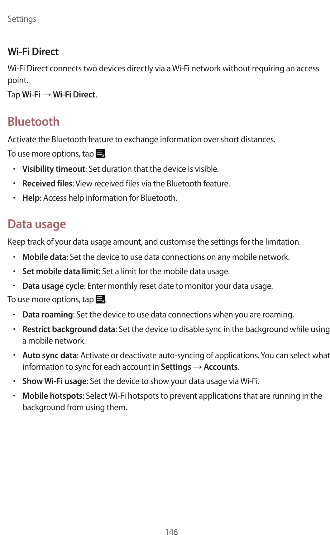 Settings146Wi-Fi DirectWi-Fi Direct connects two devices directly via a Wi-Fi network without requiring an access point.Tap Wi-Fi → Wi-Fi Direct.BluetoothActivate the Bluetooth feature to exchange information over short distances.To use more options, tap .•Visibility timeout: Set duration that the device is visible.•Received files: View received files via the Bluetooth feature.•Help: Access help information for Bluetooth.Data usageKeep track of your data usage amount, and customise the settings for the limitation.•Mobile data: Set the device to use data connections on any mobile network.•Set mobile data limit: Set a limit for the mobile data usage.•Data usage cycle: Enter monthly reset date to monitor your data usage.To use more options, tap .•Data roaming: Set the device to use data connections when you are roaming.•Restrict background data: Set the device to disable sync in the background while using a mobile network.•Auto sync data: Activate or deactivate auto-syncing of applications. You can select what information to sync for each account in Settings → Accounts.•Show Wi-Fi usage: Set the device to show your data usage via Wi-Fi.•Mobile hotspots: Select Wi-Fi hotspots to prevent applications that are running in the background from using them.