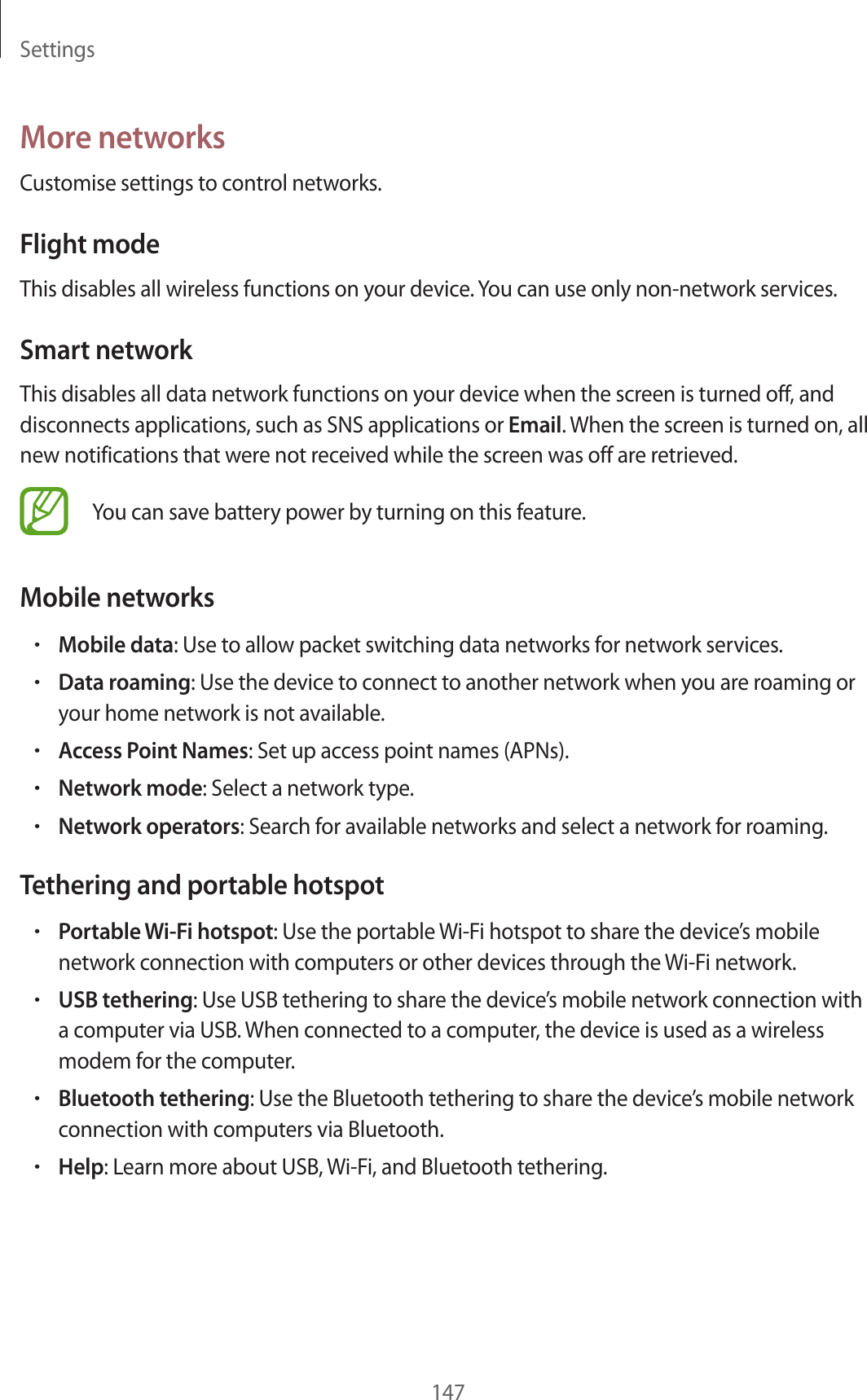Settings147More networksCustomise settings to control networks.Flight modeThis disables all wireless functions on your device. You can use only non-network services.Smart networkThis disables all data network functions on your device when the screen is turned off, and disconnects applications, such as SNS applications or Email. When the screen is turned on, all new notifications that were not received while the screen was off are retrieved.You can save battery power by turning on this feature.Mobile networks•Mobile data: Use to allow packet switching data networks for network services.•Data roaming: Use the device to connect to another network when you are roaming or your home network is not available.•Access Point Names: Set up access point names (APNs).•Network mode: Select a network type.•Network operators: Search for available networks and select a network for roaming.Tethering and portable hotspot•Portable Wi-Fi hotspot: Use the portable Wi-Fi hotspot to share the device’s mobile network connection with computers or other devices through the Wi-Fi network.•USB tethering: Use USB tethering to share the device’s mobile network connection with a computer via USB. When connected to a computer, the device is used as a wireless modem for the computer.•Bluetooth tethering: Use the Bluetooth tethering to share the device’s mobile network connection with computers via Bluetooth.•Help: Learn more about USB, Wi-Fi, and Bluetooth tethering.