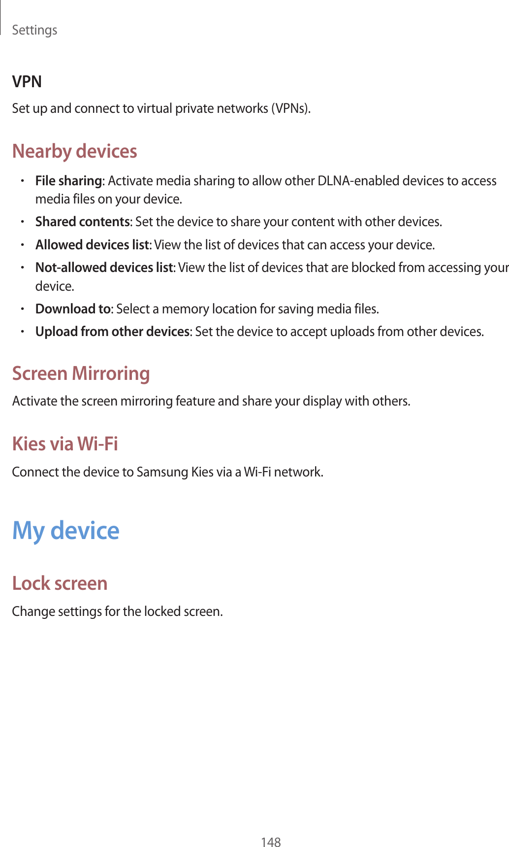 Settings148VPNSet up and connect to virtual private networks (VPNs).Nearby devices•File sharing: Activate media sharing to allow other DLNA-enabled devices to access media files on your device.•Shared contents: Set the device to share your content with other devices.•Allowed devices list: View the list of devices that can access your device.•Not-allowed devices list: View the list of devices that are blocked from accessing your device.•Download to: Select a memory location for saving media files.•Upload from other devices: Set the device to accept uploads from other devices.Screen MirroringActivate the screen mirroring feature and share your display with others.Kies via Wi-FiConnect the device to Samsung Kies via a Wi-Fi network.My deviceLock screenChange settings for the locked screen.
