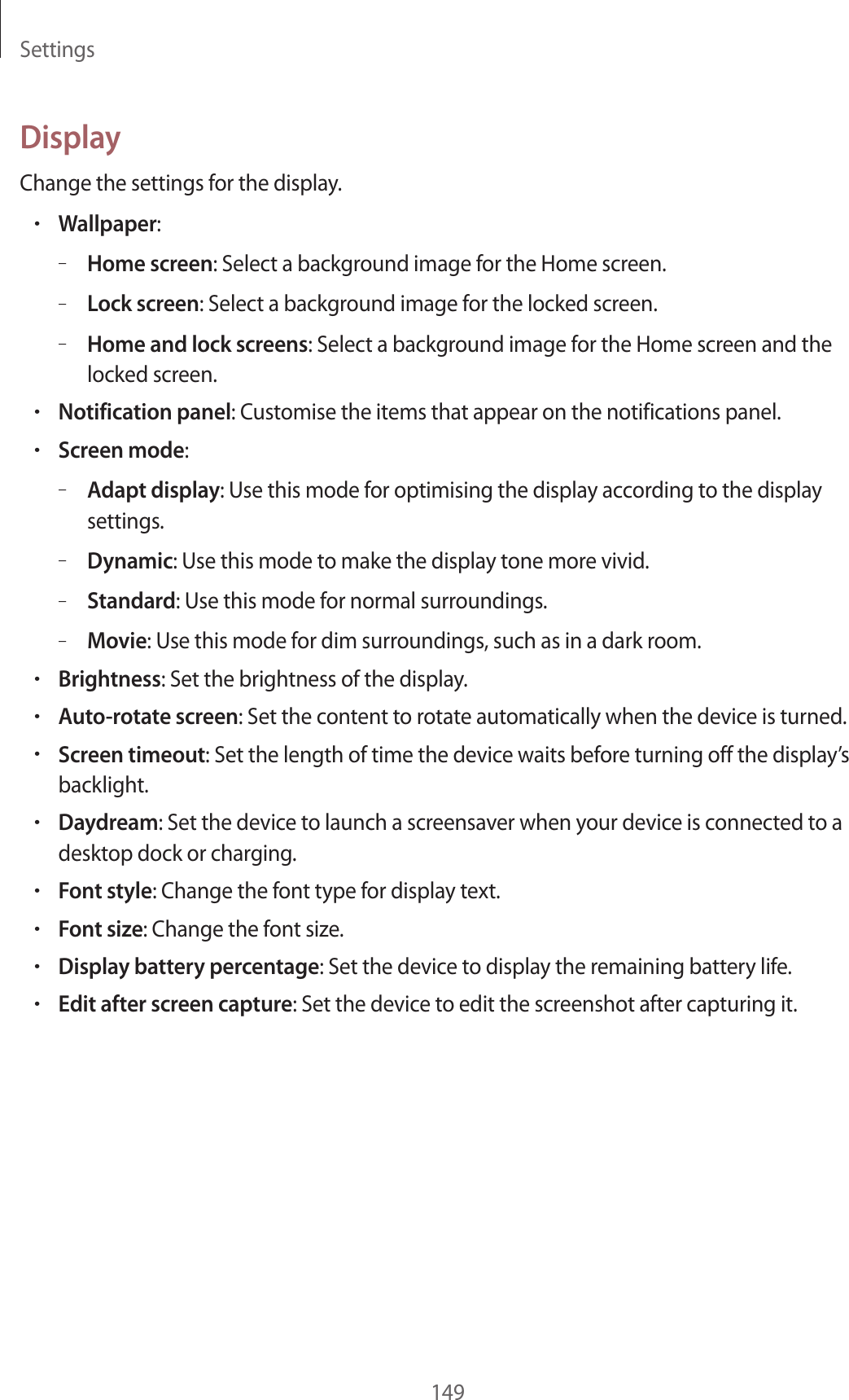 Settings149DisplayChange the settings for the display.•Wallpaper:–Home screen: Select a background image for the Home screen.–Lock screen: Select a background image for the locked screen.–Home and lock screens: Select a background image for the Home screen and the locked screen.•Notification panel: Customise the items that appear on the notifications panel.•Screen mode:–Adapt display: Use this mode for optimising the display according to the display settings.–Dynamic: Use this mode to make the display tone more vivid.–Standard: Use this mode for normal surroundings.–Movie: Use this mode for dim surroundings, such as in a dark room.•Brightness: Set the brightness of the display.•Auto-rotate screen: Set the content to rotate automatically when the device is turned.•Screen timeout: Set the length of time the device waits before turning off the display’s backlight.•Daydream: Set the device to launch a screensaver when your device is connected to a desktop dock or charging.•Font style: Change the font type for display text.•Font size: Change the font size.•Display battery percentage: Set the device to display the remaining battery life.•Edit after screen capture: Set the device to edit the screenshot after capturing it.