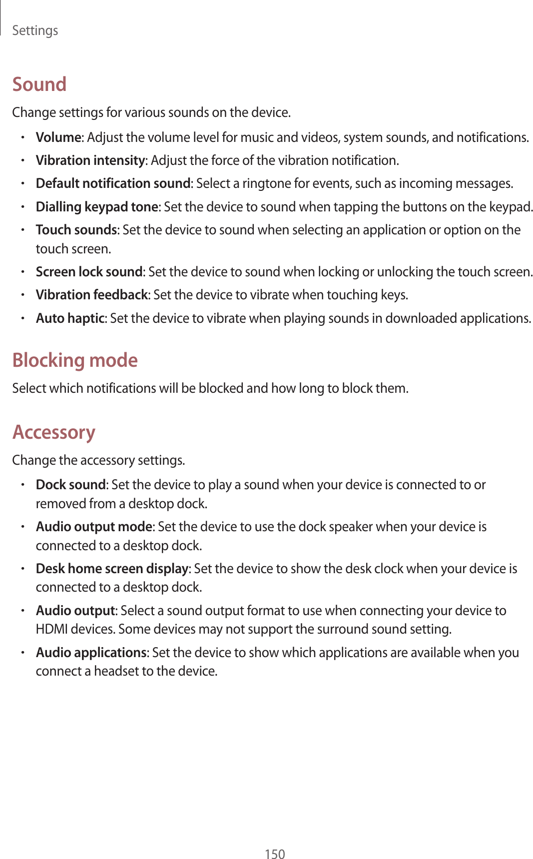 Settings150SoundChange settings for various sounds on the device.•Volume: Adjust the volume level for music and videos, system sounds, and notifications.•Vibration intensity: Adjust the force of the vibration notification.•Default notification sound: Select a ringtone for events, such as incoming messages.•Dialling keypad tone: Set the device to sound when tapping the buttons on the keypad.•Touch sounds: Set the device to sound when selecting an application or option on the touch screen.•Screen lock sound: Set the device to sound when locking or unlocking the touch screen.•Vibration feedback: Set the device to vibrate when touching keys.•Auto haptic: Set the device to vibrate when playing sounds in downloaded applications.Blocking modeSelect which notifications will be blocked and how long to block them.AccessoryChange the accessory settings.•Dock sound: Set the device to play a sound when your device is connected to or removed from a desktop dock.•Audio output mode: Set the device to use the dock speaker when your device is connected to a desktop dock.•Desk home screen display: Set the device to show the desk clock when your device is connected to a desktop dock.•Audio output: Select a sound output format to use when connecting your device to HDMI devices. Some devices may not support the surround sound setting.•Audio applications: Set the device to show which applications are available when you connect a headset to the device.