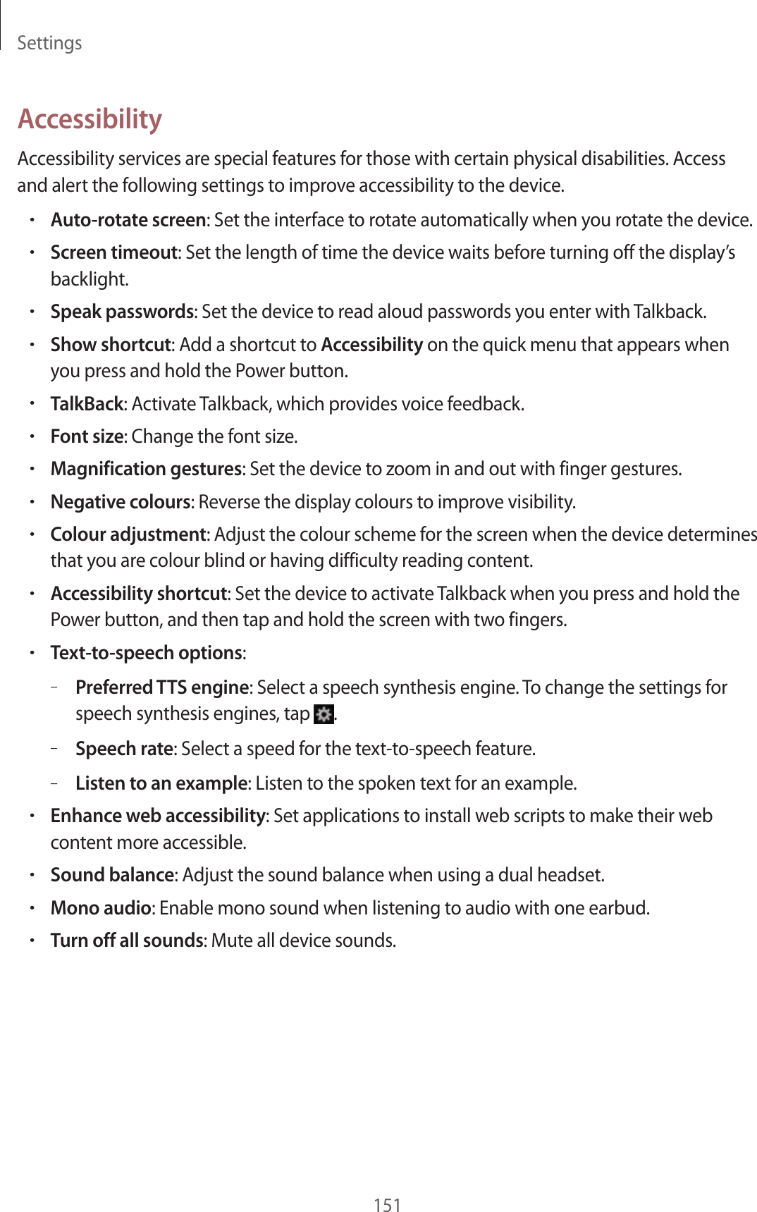 Settings151AccessibilityAccessibility services are special features for those with certain physical disabilities. Access and alert the following settings to improve accessibility to the device.•Auto-rotate screen: Set the interface to rotate automatically when you rotate the device.•Screen timeout: Set the length of time the device waits before turning off the display’s backlight.•Speak passwords: Set the device to read aloud passwords you enter with Talkback.•Show shortcut: Add a shortcut to Accessibility on the quick menu that appears when you press and hold the Power button.•TalkBack: Activate Talkback, which provides voice feedback.•Font size: Change the font size.•Magnification gestures: Set the device to zoom in and out with finger gestures.•Negative colours: Reverse the display colours to improve visibility.•Colour adjustment: Adjust the colour scheme for the screen when the device determines that you are colour blind or having difficulty reading content.•Accessibility shortcut: Set the device to activate Talkback when you press and hold the Power button, and then tap and hold the screen with two fingers.•Text-to-speech options:–Preferred TTS engine: Select a speech synthesis engine. To change the settings for speech synthesis engines, tap .–Speech rate: Select a speed for the text-to-speech feature.–Listen to an example: Listen to the spoken text for an example.•Enhance web accessibility: Set applications to install web scripts to make their web content more accessible.•Sound balance: Adjust the sound balance when using a dual headset.•Mono audio: Enable mono sound when listening to audio with one earbud.•Turn off all sounds: Mute all device sounds.