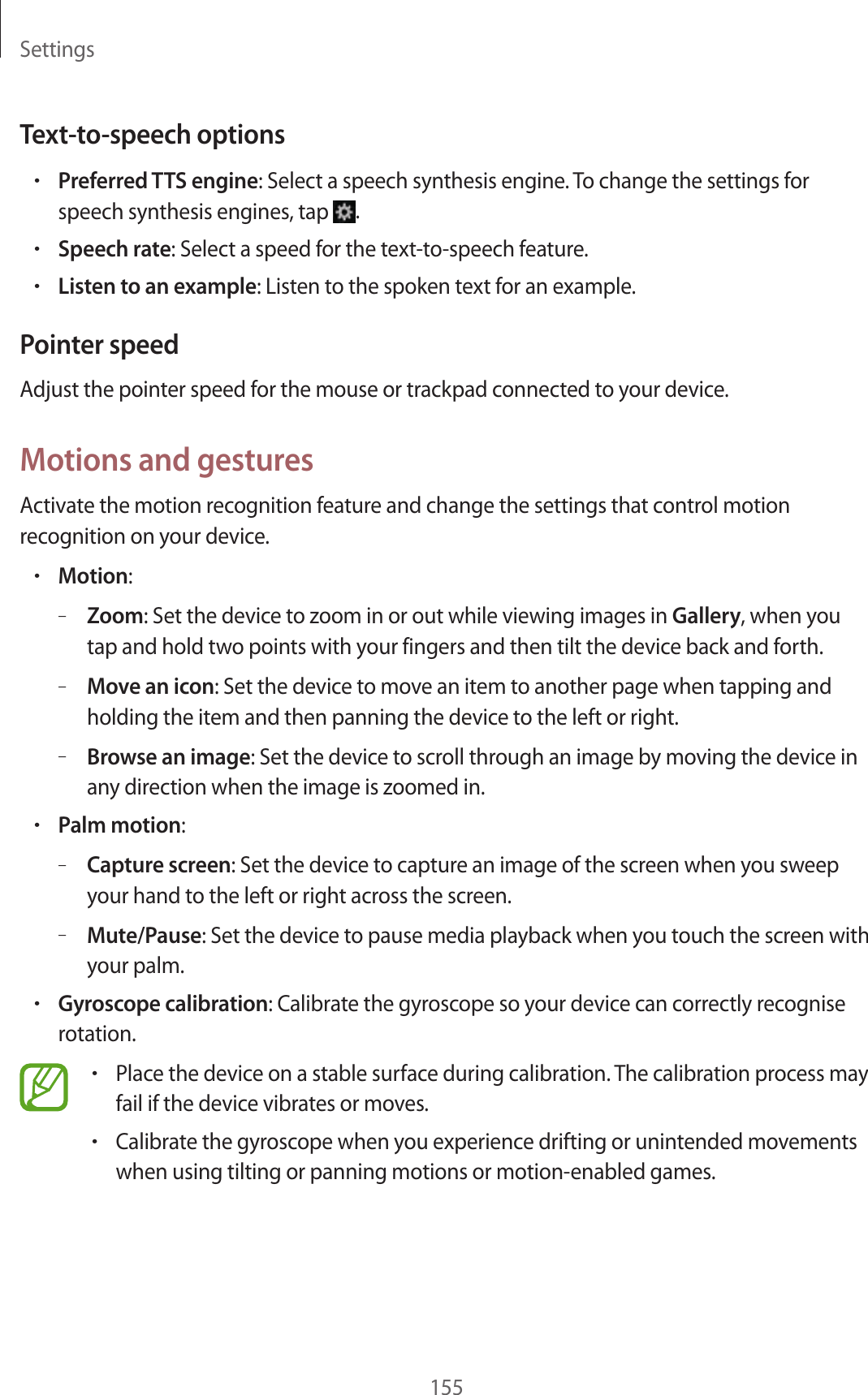 Settings155Text-to-speech options•Preferred TTS engine: Select a speech synthesis engine. To change the settings for speech synthesis engines, tap .•Speech rate: Select a speed for the text-to-speech feature.•Listen to an example: Listen to the spoken text for an example.Pointer speedAdjust the pointer speed for the mouse or trackpad connected to your device.Motions and gesturesActivate the motion recognition feature and change the settings that control motion recognition on your device.•Motion:–Zoom: Set the device to zoom in or out while viewing images in Gallery, when you tap and hold two points with your fingers and then tilt the device back and forth.–Move an icon: Set the device to move an item to another page when tapping and holding the item and then panning the device to the left or right.–Browse an image: Set the device to scroll through an image by moving the device in any direction when the image is zoomed in.•Palm motion:–Capture screen: Set the device to capture an image of the screen when you sweep your hand to the left or right across the screen.–Mute/Pause: Set the device to pause media playback when you touch the screen with your palm.•Gyroscope calibration: Calibrate the gyroscope so your device can correctly recognise rotation.•Place the device on a stable surface during calibration. The calibration process may fail if the device vibrates or moves.•Calibrate the gyroscope when you experience drifting or unintended movements when using tilting or panning motions or motion-enabled games.