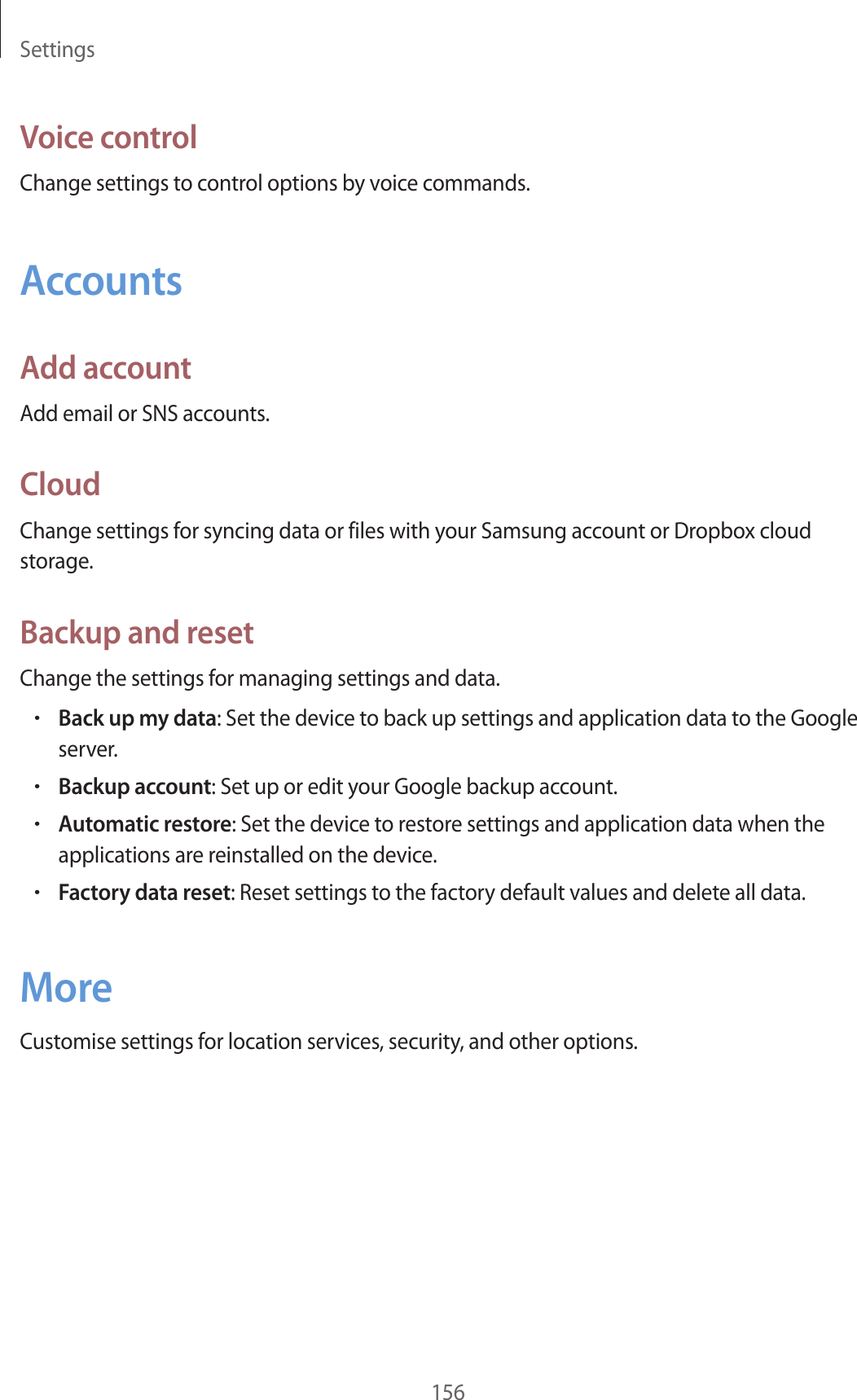 Settings156Voice controlChange settings to control options by voice commands.AccountsAdd accountAdd email or SNS accounts.CloudChange settings for syncing data or files with your Samsung account or Dropbox cloud storage.Backup and resetChange the settings for managing settings and data.•Back up my data: Set the device to back up settings and application data to the Google server.•Backup account: Set up or edit your Google backup account.•Automatic restore: Set the device to restore settings and application data when the applications are reinstalled on the device.•Factory data reset: Reset settings to the factory default values and delete all data.MoreCustomise settings for location services, security, and other options.