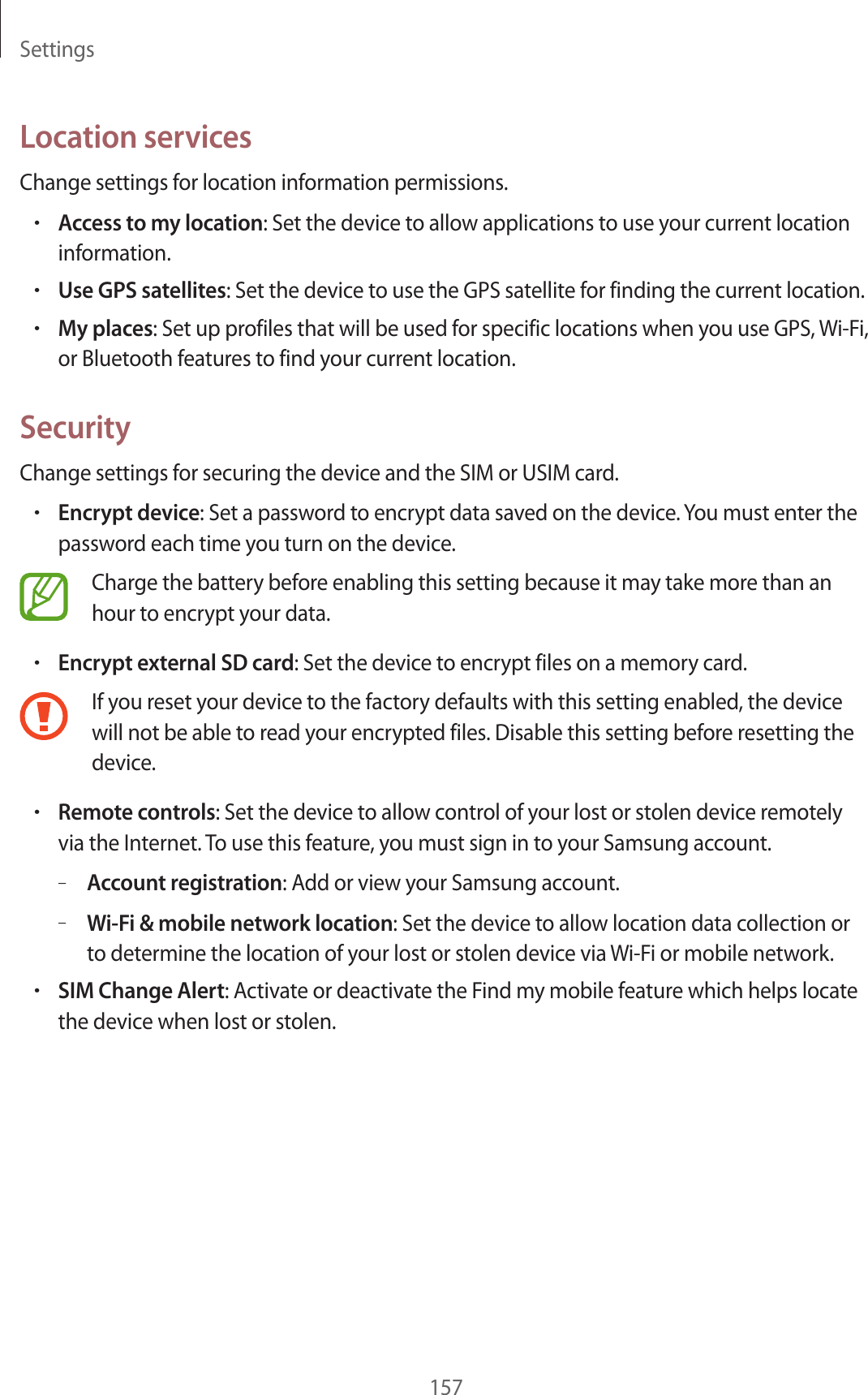 Settings157Location servicesChange settings for location information permissions.•Access to my location: Set the device to allow applications to use your current location information.•Use GPS satellites: Set the device to use the GPS satellite for finding the current location.•My places: Set up profiles that will be used for specific locations when you use GPS, Wi-Fi, or Bluetooth features to find your current location.SecurityChange settings for securing the device and the SIM or USIM card.•Encrypt device: Set a password to encrypt data saved on the device. You must enter the password each time you turn on the device.Charge the battery before enabling this setting because it may take more than an hour to encrypt your data.•Encrypt external SD card: Set the device to encrypt files on a memory card.If you reset your device to the factory defaults with this setting enabled, the device will not be able to read your encrypted files. Disable this setting before resetting the device.•Remote controls: Set the device to allow control of your lost or stolen device remotely via the Internet. To use this feature, you must sign in to your Samsung account.–Account registration: Add or view your Samsung account.–Wi-Fi & mobile network location: Set the device to allow location data collection or to determine the location of your lost or stolen device via Wi-Fi or mobile network.•SIM Change Alert: Activate or deactivate the Find my mobile feature which helps locate the device when lost or stolen.