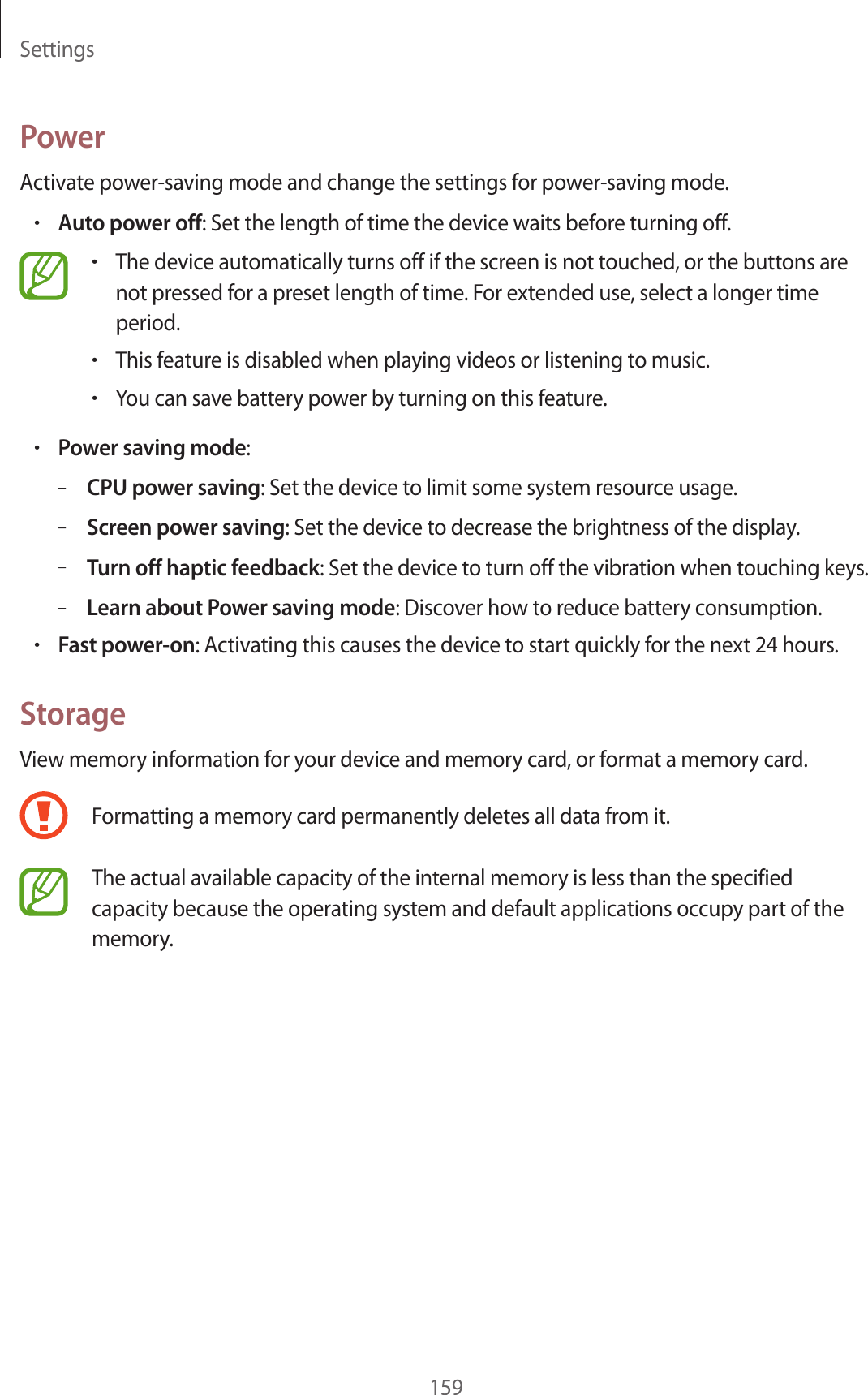Settings159PowerActivate power-saving mode and change the settings for power-saving mode.•Auto power off: Set the length of time the device waits before turning off.•The device automatically turns off if the screen is not touched, or the buttons are not pressed for a preset length of time. For extended use, select a longer time period.•This feature is disabled when playing videos or listening to music.•You can save battery power by turning on this feature.•Power saving mode:–CPU power saving: Set the device to limit some system resource usage.–Screen power saving: Set the device to decrease the brightness of the display.–Turn off haptic feedback: Set the device to turn off the vibration when touching keys.–Learn about Power saving mode: Discover how to reduce battery consumption.•Fast power-on: Activating this causes the device to start quickly for the next 24 hours.StorageView memory information for your device and memory card, or format a memory card.Formatting a memory card permanently deletes all data from it.The actual available capacity of the internal memory is less than the specified capacity because the operating system and default applications occupy part of the memory.