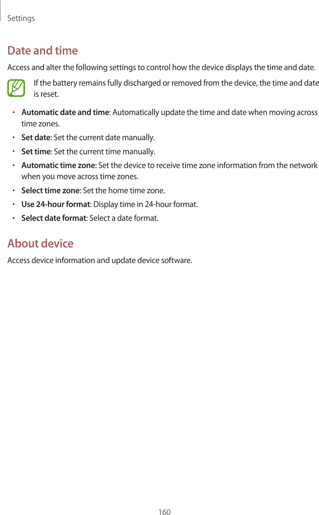 Settings160Date and timeAccess and alter the following settings to control how the device displays the time and date.If the battery remains fully discharged or removed from the device, the time and date is reset.•Automatic date and time: Automatically update the time and date when moving across time zones.•Set date: Set the current date manually.•Set time: Set the current time manually.•Automatic time zone: Set the device to receive time zone information from the network when you move across time zones.•Select time zone: Set the home time zone.•Use 24-hour format: Display time in 24-hour format.•Select date format: Select a date format.About deviceAccess device information and update device software.