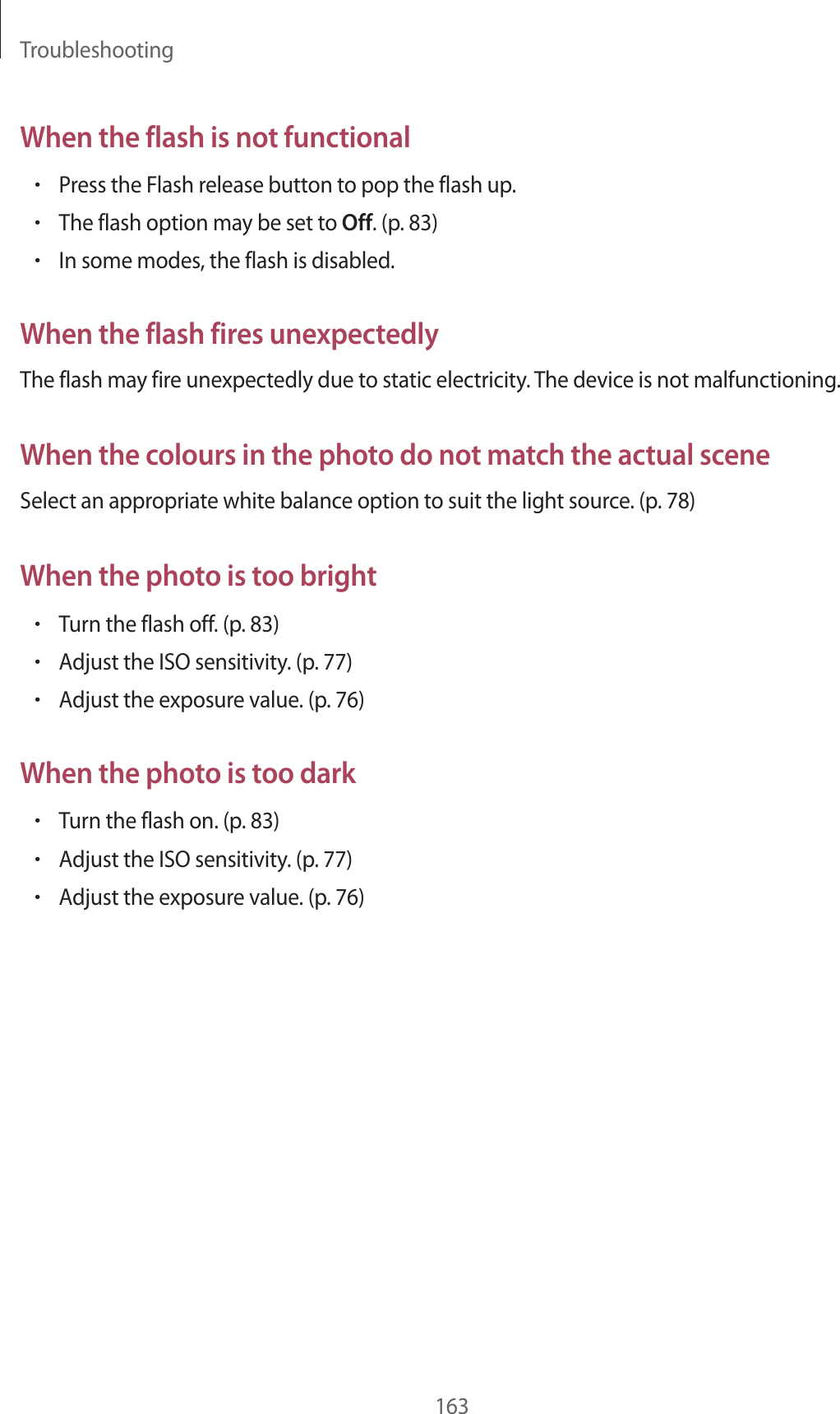 Troubleshooting163When the flash is not functional•Press the Flash release button to pop the flash up.•The flash option may be set to Off. (p. 83)•In some modes, the flash is disabled.When the flash fires unexpectedlyThe flash may fire unexpectedly due to static electricity. The device is not malfunctioning.When the colours in the photo do not match the actual sceneSelect an appropriate white balance option to suit the light source. (p. 78)When the photo is too bright•Turn the flash off. (p. 83)•Adjust the ISO sensitivity. (p. 77)•Adjust the exposure value. (p. 76)When the photo is too dark•Turn the flash on. (p. 83)•Adjust the ISO sensitivity. (p. 77)•Adjust the exposure value. (p. 76)