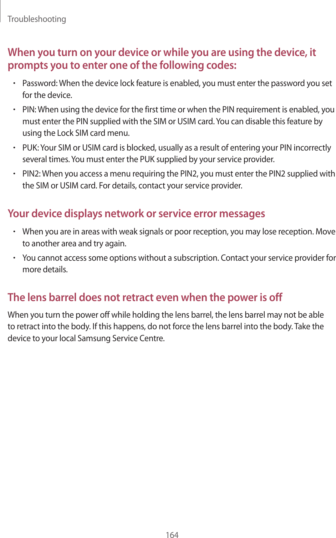 Troubleshooting164When you turn on your device or while you are using the device, it prompts you to enter one of the following codes:•Password: When the device lock feature is enabled, you must enter the password you set for the device.•PIN: When using the device for the first time or when the PIN requirement is enabled, you must enter the PIN supplied with the SIM or USIM card. You can disable this feature by using the Lock SIM card menu.•PUK: Your SIM or USIM card is blocked, usually as a result of entering your PIN incorrectly several times. You must enter the PUK supplied by your service provider.•PIN2: When you access a menu requiring the PIN2, you must enter the PIN2 supplied with the SIM or USIM card. For details, contact your service provider.Your device displays network or service error messages•When you are in areas with weak signals or poor reception, you may lose reception. Move to another area and try again.•You cannot access some options without a subscription. Contact your service provider for more details.The lens barrel does not retract even when the power is offWhen you turn the power off while holding the lens barrel, the lens barrel may not be able to retract into the body. If this happens, do not force the lens barrel into the body. Take the device to your local Samsung Service Centre.