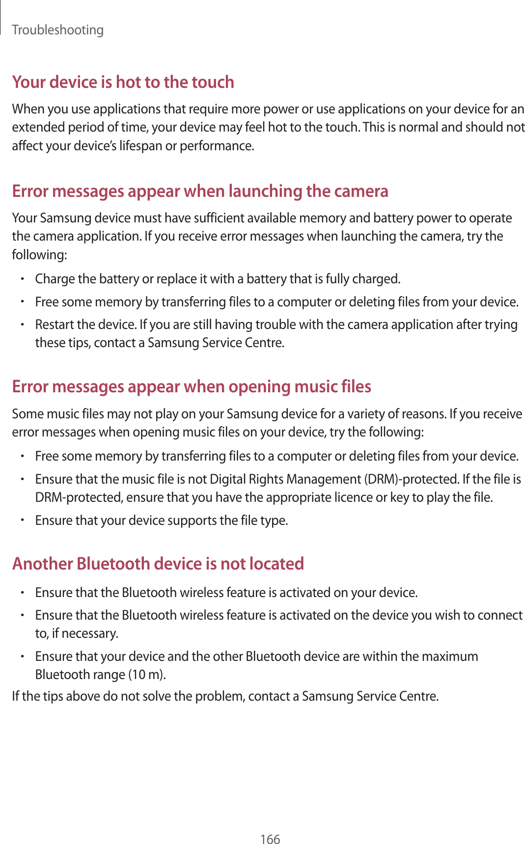 Troubleshooting166Your device is hot to the touchWhen you use applications that require more power or use applications on your device for an extended period of time, your device may feel hot to the touch. This is normal and should not affect your device’s lifespan or performance.Error messages appear when launching the cameraYour Samsung device must have sufficient available memory and battery power to operate the camera application. If you receive error messages when launching the camera, try the following:•Charge the battery or replace it with a battery that is fully charged.•Free some memory by transferring files to a computer or deleting files from your device.•Restart the device. If you are still having trouble with the camera application after trying these tips, contact a Samsung Service Centre.Error messages appear when opening music filesSome music files may not play on your Samsung device for a variety of reasons. If you receive error messages when opening music files on your device, try the following:•Free some memory by transferring files to a computer or deleting files from your device.•Ensure that the music file is not Digital Rights Management (DRM)-protected. If the file is DRM-protected, ensure that you have the appropriate licence or key to play the file.•Ensure that your device supports the file type.Another Bluetooth device is not located•Ensure that the Bluetooth wireless feature is activated on your device.•Ensure that the Bluetooth wireless feature is activated on the device you wish to connect to, if necessary.•Ensure that your device and the other Bluetooth device are within the maximum Bluetooth range (10 m).If the tips above do not solve the problem, contact a Samsung Service Centre.