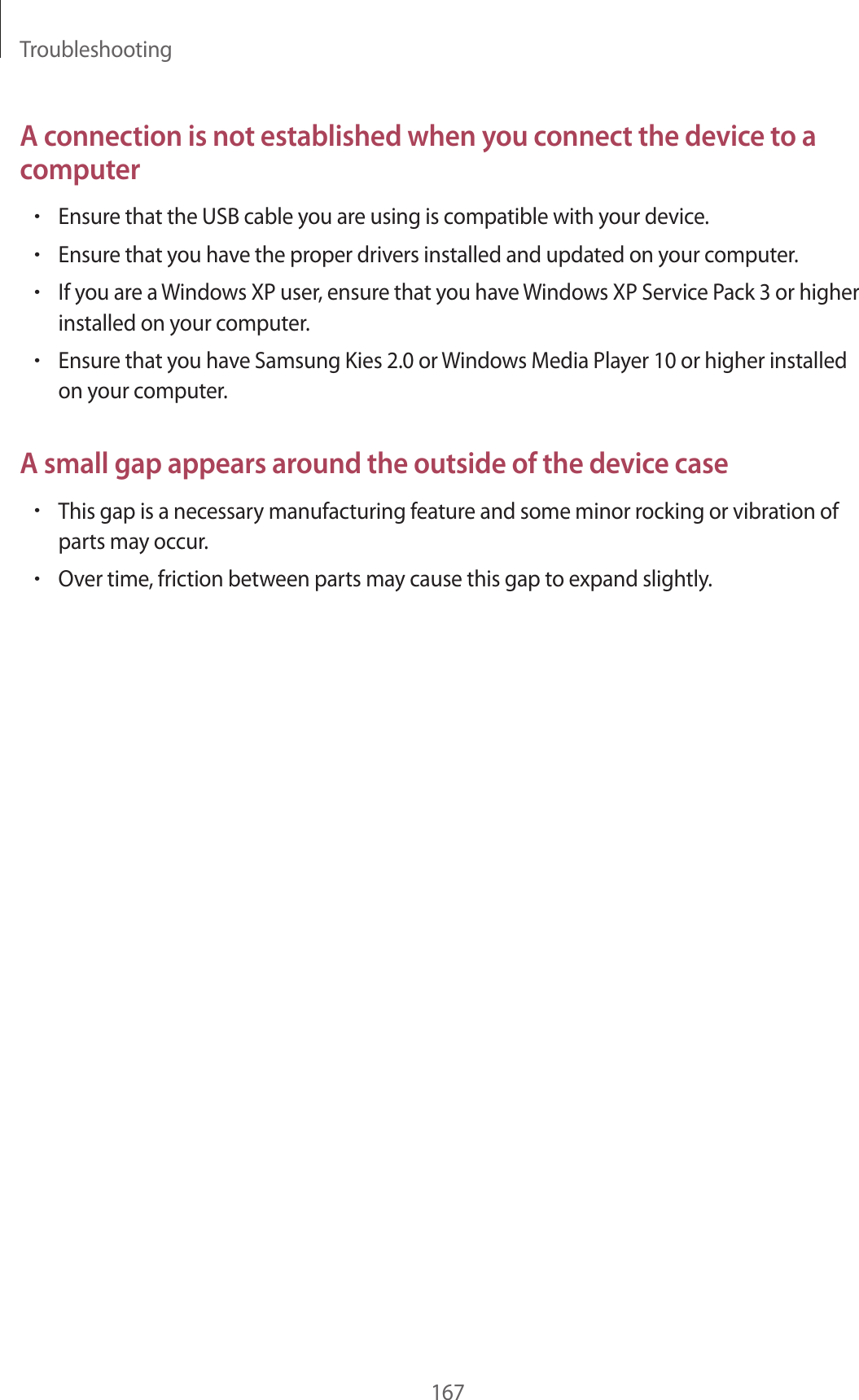 Troubleshooting167A connection is not established when you connect the device to a computer•Ensure that the USB cable you are using is compatible with your device.•Ensure that you have the proper drivers installed and updated on your computer.•If you are a Windows XP user, ensure that you have Windows XP Service Pack 3 or higher installed on your computer.•Ensure that you have Samsung Kies 2.0 or Windows Media Player 10 or higher installed on your computer.A small gap appears around the outside of the device case•This gap is a necessary manufacturing feature and some minor rocking or vibration of parts may occur.•Over time, friction between parts may cause this gap to expand slightly.