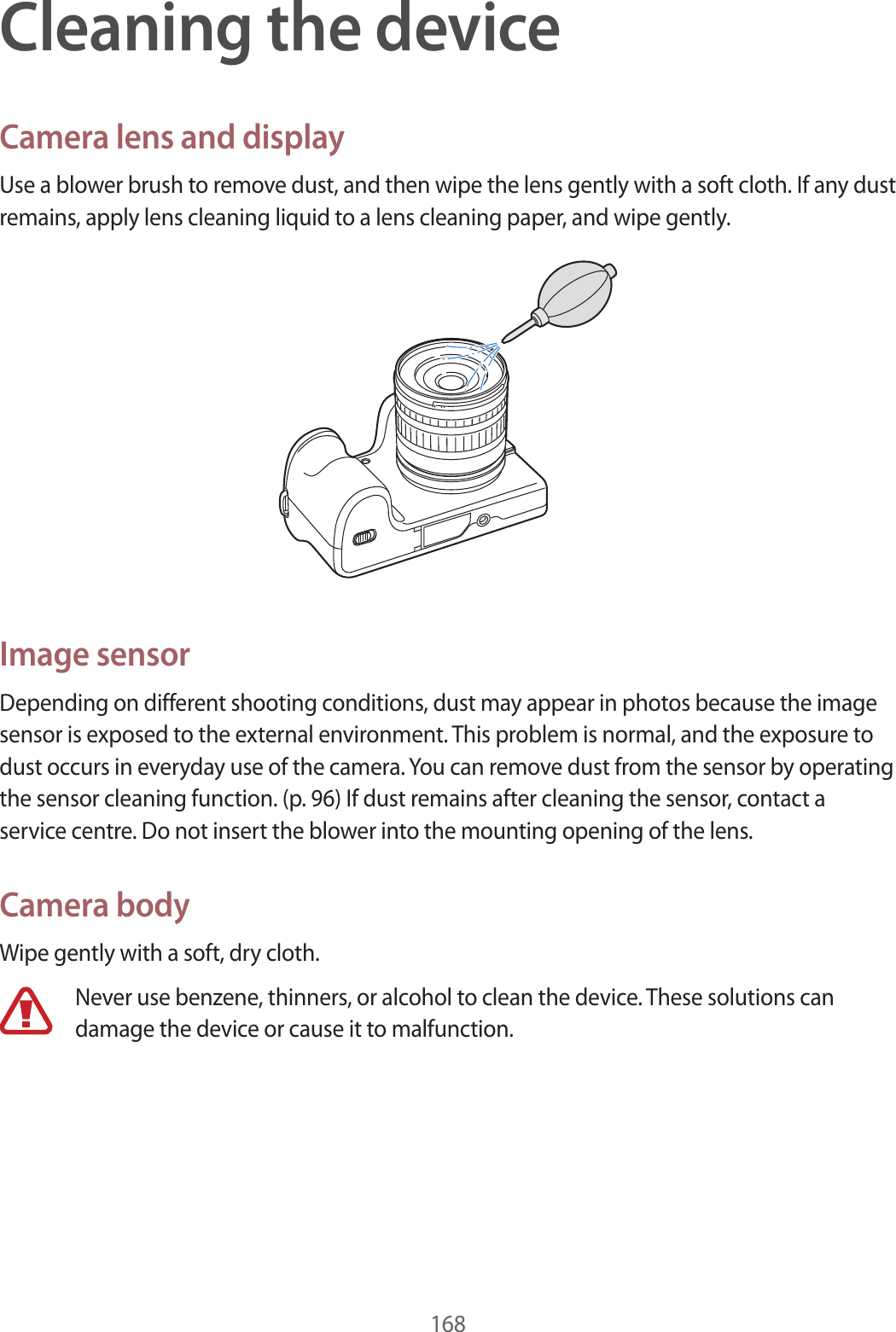 168Cleaning the deviceCamera lens and displayUse a blower brush to remove dust, and then wipe the lens gently with a soft cloth. If any dust remains, apply lens cleaning liquid to a lens cleaning paper, and wipe gently.Image sensorDepending on different shooting conditions, dust may appear in photos because the image sensor is exposed to the external environment. This problem is normal, and the exposure to dust occurs in everyday use of the camera. You can remove dust from the sensor by operating the sensor cleaning function. (p. 96) If dust remains after cleaning the sensor, contact a service centre. Do not insert the blower into the mounting opening of the lens.Camera bodyWipe gently with a soft, dry cloth.Never use benzene, thinners, or alcohol to clean the device. These solutions can damage the device or cause it to malfunction.