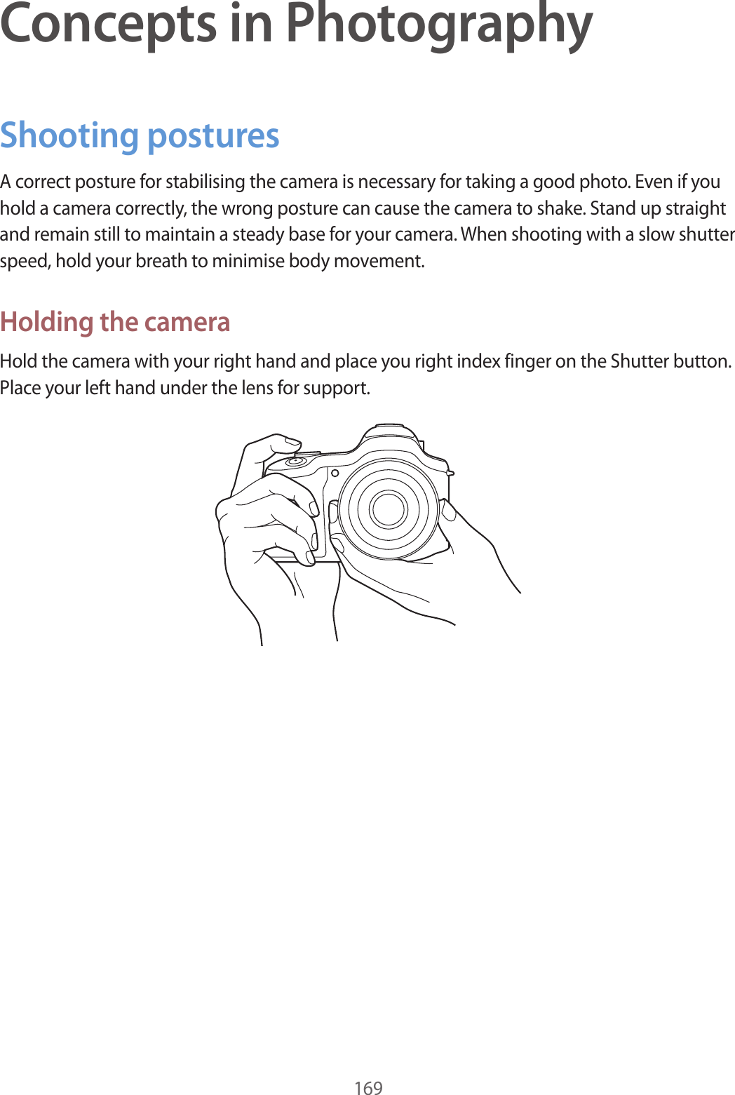 169Concepts in PhotographyShooting posturesA correct posture for stabilising the camera is necessary for taking a good photo. Even if you hold a camera correctly, the wrong posture can cause the camera to shake. Stand up straight and remain still to maintain a steady base for your camera. When shooting with a slow shutter speed, hold your breath to minimise body movement.Holding the cameraHold the camera with your right hand and place you right index finger on the Shutter button. Place your left hand under the lens for support.