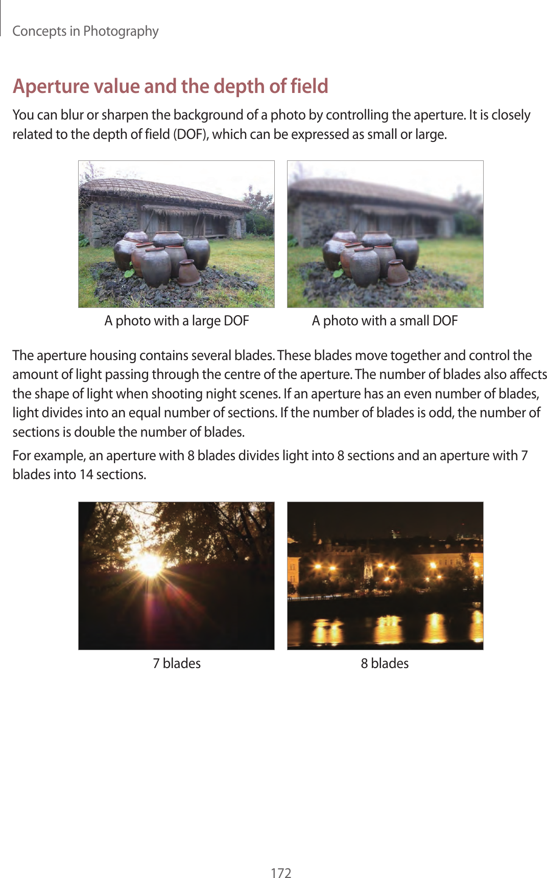 Concepts in Photography172Aperture value and the depth of fieldYou can blur or sharpen the background of a photo by controlling the aperture. It is closely related to the depth of field (DOF), which can be expressed as small or large.A photo with a large DOF A photo with a small DOFThe aperture housing contains several blades. These blades move together and control the amount of light passing through the centre of the aperture. The number of blades also affects the shape of light when shooting night scenes. If an aperture has an even number of blades, light divides into an equal number of sections. If the number of blades is odd, the number of sections is double the number of blades.For example, an aperture with 8 blades divides light into 8 sections and an aperture with 7 blades into 14 sections.7 blades 8 blades