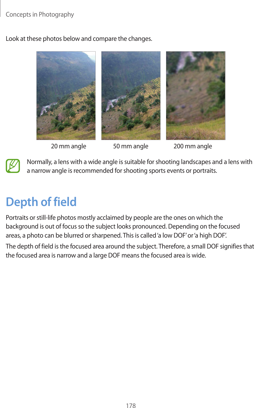 Concepts in Photography178Look at these photos below and compare the changes.20 mm angle 50 mm angle 200 mm angleNormally, a lens with a wide angle is suitable for shooting landscapes and a lens with a narrow angle is recommended for shooting sports events or portraits.Depth of fieldPortraits or still-life photos mostly acclaimed by people are the ones on which the background is out of focus so the subject looks pronounced. Depending on the focused areas, a photo can be blurred or sharpened. This is called ‘a low DOF’ or ‘a high DOF’.The depth of field is the focused area around the subject. Therefore, a small DOF signifies that the focused area is narrow and a large DOF means the focused area is wide.