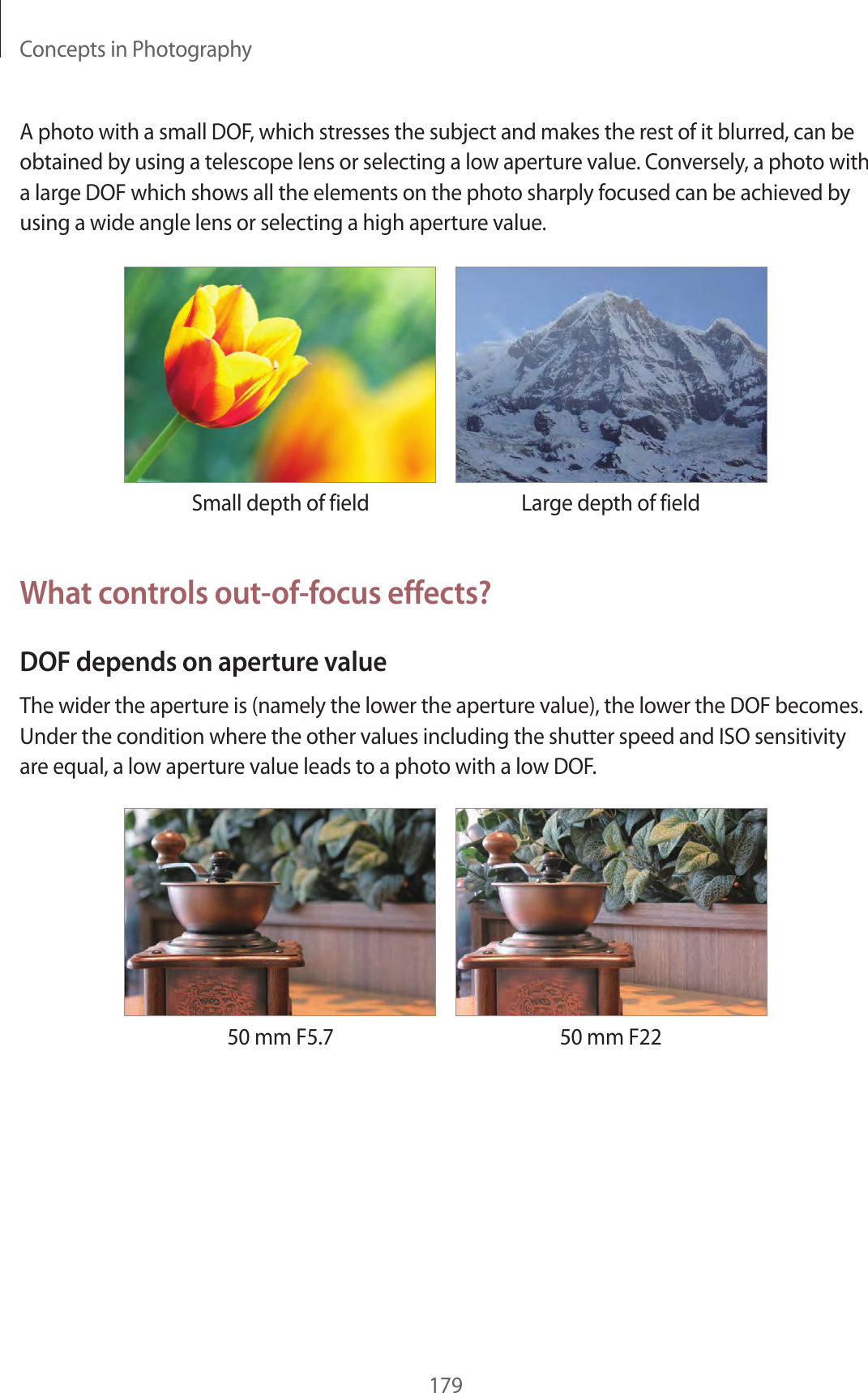 Concepts in Photography179A photo with a small DOF, which stresses the subject and makes the rest of it blurred, can be obtained by using a telescope lens or selecting a low aperture value. Conversely, a photo with a large DOF which shows all the elements on the photo sharply focused can be achieved by using a wide angle lens or selecting a high aperture value.Small depth of field Large depth of fieldWhat controls out-of-focus effects?DOF depends on aperture valueThe wider the aperture is (namely the lower the aperture value), the lower the DOF becomes. Under the condition where the other values including the shutter speed and ISO sensitivity are equal, a low aperture value leads to a photo with a low DOF.50 mm F5.7 50 mm F22