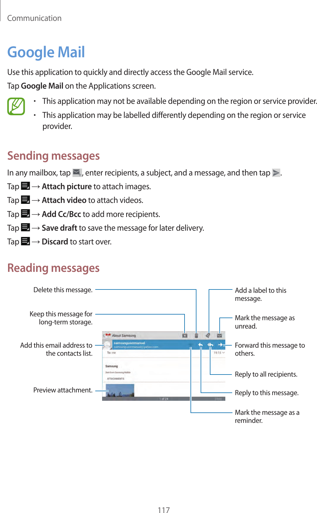 Communication117Google MailUse this application to quickly and directly access the Google Mail service.Tap Google Mail on the Applications screen.•This application may not be available depending on the region or service provider.•This application may be labelled differently depending on the region or service provider.Sending messagesIn any mailbox, tap , enter recipients, a subject, and a message, and then tap .Tap → Attach picture to attach images.Tap → Attach video to attach videos.Tap → Add Cc/Bcc to add more recipients.Tap → Save draft to save the message for later delivery.Tap → Discard to start over.Reading messagesMark the message as unread.Add a label to this message.Preview attachment.Keep this message for long-term storage.Mark the message as a reminder.Delete this message.Reply to this message.Add this email address to the contacts list.Forward this message to others.Reply to all recipients.