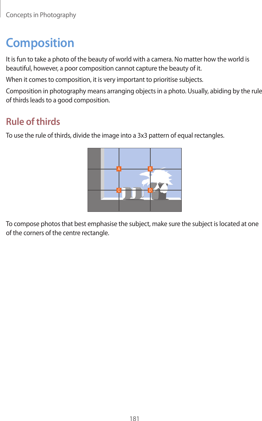 Concepts in Photography181CompositionIt is fun to take a photo of the beauty of world with a camera. No matter how the world is beautiful, however, a poor composition cannot capture the beauty of it.When it comes to composition, it is very important to prioritise subjects.Composition in photography means arranging objects in a photo. Usually, abiding by the rule of thirds leads to a good composition.Rule of thirdsTo use the rule of thirds, divide the image into a 3x3 pattern of equal rectangles.To compose photos that best emphasise the subject, make sure the subject is located at one of the corners of the centre rectangle.
