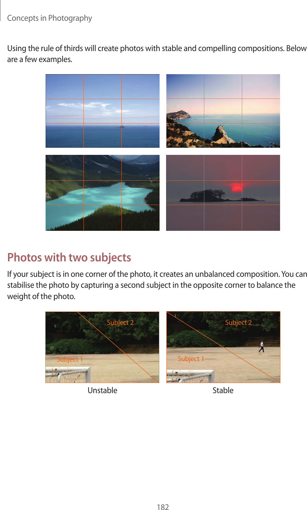 Concepts in Photography182Using the rule of thirds will create photos with stable and compelling compositions. Below are a few examples.Photos with two subjectsIf your subject is in one corner of the photo, it creates an unbalanced composition. You can stabilise the photo by capturing a second subject in the opposite corner to balance the weight of the photo.Unstable StableSubject 2Subject 1Subject 2Subject 1