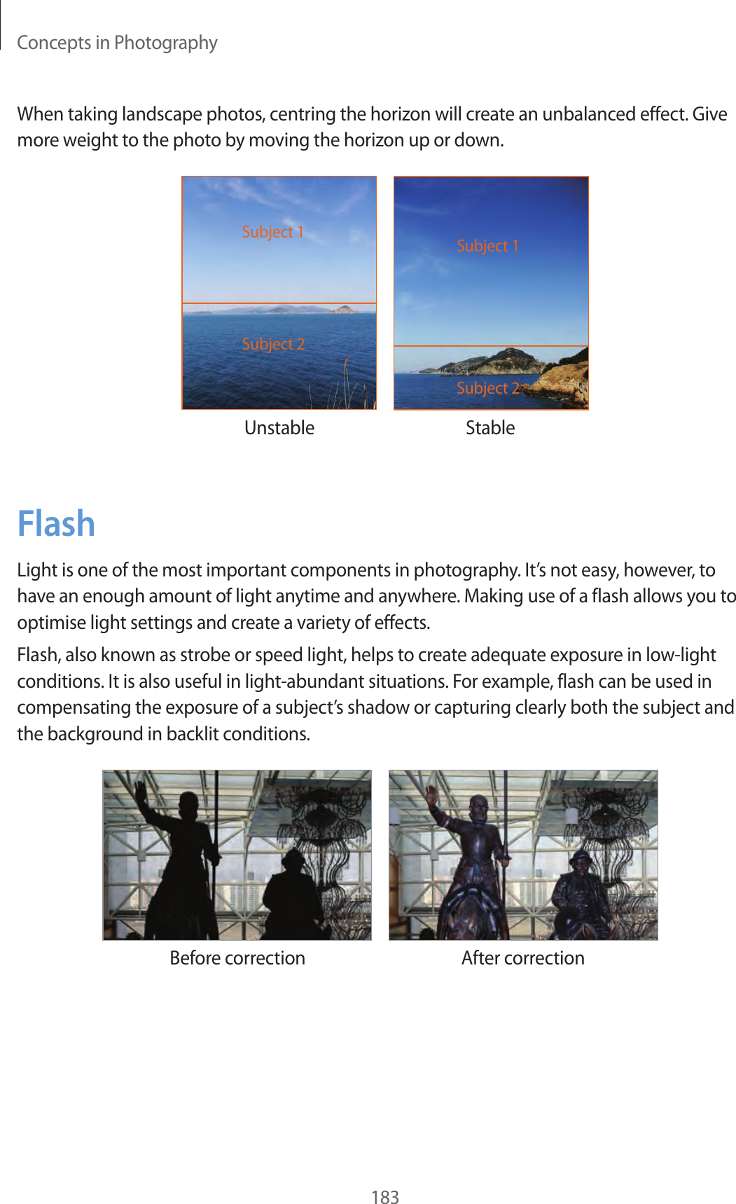 Concepts in Photography183When taking landscape photos, centring the horizon will create an unbalanced effect. Give more weight to the photo by moving the horizon up or down.Unstable StableSubject 2Subject 1Subject 2Subject 1FlashLight is one of the most important components in photography. It’s not easy, however, to have an enough amount of light anytime and anywhere. Making use of a flash allows you to optimise light settings and create a variety of effects.Flash, also known as strobe or speed light, helps to create adequate exposure in low-light conditions. It is also useful in light-abundant situations. For example, flash can be used in compensating the exposure of a subject’s shadow or capturing clearly both the subject and the background in backlit conditions.Before correction After correction