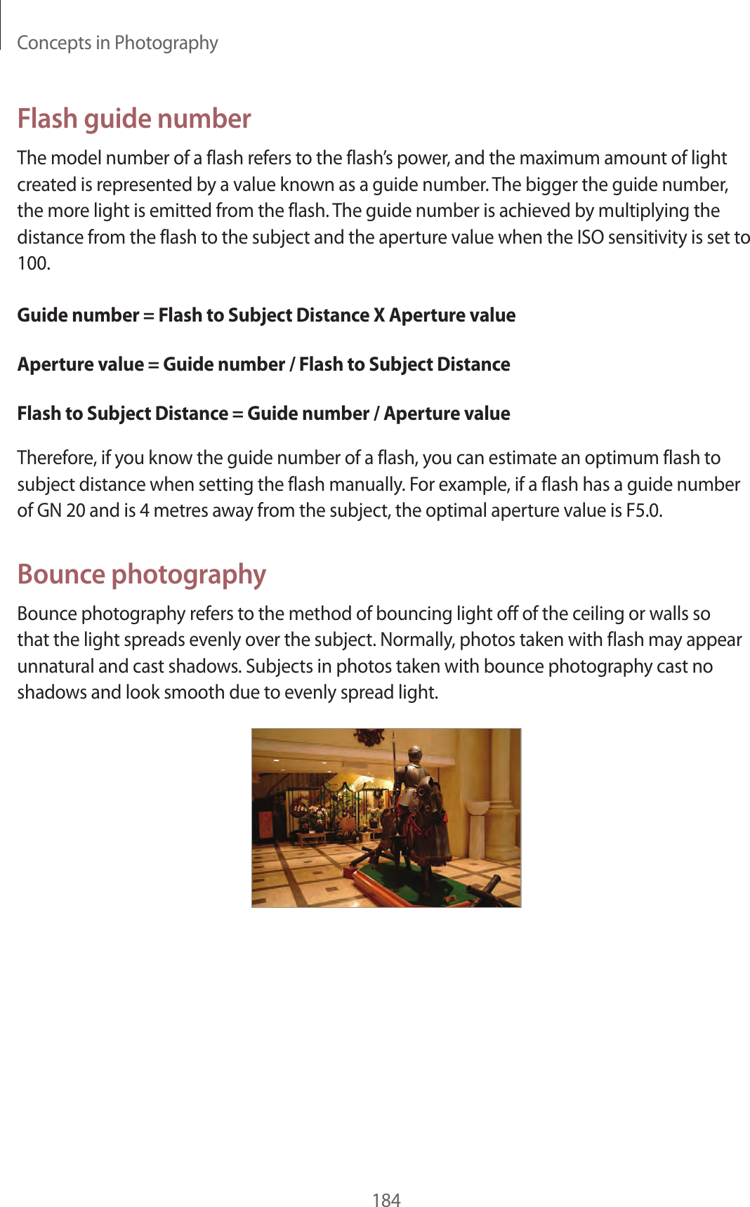 Concepts in Photography184Flash guide numberThe model number of a flash refers to the flash’s power, and the maximum amount of light created is represented by a value known as a guide number. The bigger the guide number, the more light is emitted from the flash. The guide number is achieved by multiplying the distance from the flash to the subject and the aperture value when the ISO sensitivity is set to 100.Guide number = Flash to Subject Distance X Aperture valueAperture value = Guide number / Flash to Subject DistanceFlash to Subject Distance = Guide number / Aperture valueTherefore, if you know the guide number of a flash, you can estimate an optimum flash to subject distance when setting the flash manually. For example, if a flash has a guide number of GN 20 and is 4 metres away from the subject, the optimal aperture value is F5.0.Bounce photographyBounce photography refers to the method of bouncing light off of the ceiling or walls so that the light spreads evenly over the subject. Normally, photos taken with flash may appear unnatural and cast shadows. Subjects in photos taken with bounce photography cast no shadows and look smooth due to evenly spread light.