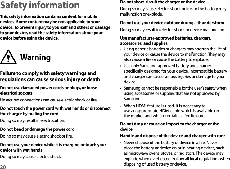 20Safety informationThis safety information contains content for mobile devices. Some content may be not applicable to your device. To prevent injury to yourself and others or damage to your device, read the safety information about your device before using the device.WarningFailure to comply with safety warnings and regulations can cause serious injury or deathDo not use damaged power cords or plugs, or loose electrical socketsUnsecured connections can cause electric shock or fire.Do not touch the power cord with wet hands or disconnect the charger by pulling the cordDoing so may result in electrocution.Do not bend or damage the power cordDoing so may cause electric shock or fire.Do not use your device while it is charging or touch your device with wet handsDoing so may cause electric shock.Do not short-circuit the charger or the deviceDoing so may cause electric shock or fire, or the battery may malfunction or explode.Do not use your device outdoor during a thunderstormDoing so may result in electric shock or device malfunction.Use manufacturer-approved batteries, chargers, accessories, and supplies• Using generic batteries or chargers may shorten the life ofyour device or cause the device to malfunction. They may also cause a fire or cause the battery to explode.• Use only Samsung-approved battery and chargerspecifically designed for your device. Incompatible batteryand charger can cause serious injuries or damage to your device.• Samsung cannot be responsible for the user’Do not drop or cause an impact to the charger or the deviceHandle and dispose of the device and charger with care• Never dispose of the battery or device in a fire. Neverplace the battery or device on or in heating devices, such as microwave ovens, stoves, or radiators. The device may explode when overheated. Follow all local regulations whendisposing of used battery or device.s safety when using accessories or supplies that are not approved bySamsung.• When HDMI feature is used, it is necessary touse an appropriate HDMI cable which is available on the market and which contains a ferrite core.