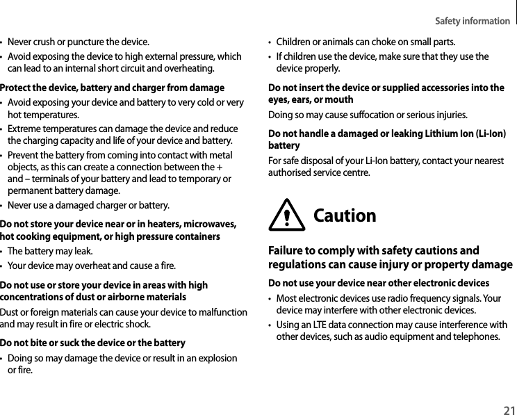 Safety information21• Never crush or puncture the device.• Avoid exposing the device to high external pressure, which can lead to an internal short circuit and overheating.Protect the device, battery and charger from damage• Avoid exposing your device and battery to very cold or very hot temperatures.• Extreme temperatures can damage the device and reduce the charging capacity and life of your device and battery.• Prevent the battery from coming into contact with metal objects, as this can create a connection between the + and – terminals of your battery and lead to temporary or permanent battery damage.• Never use a damaged charger or battery.Do not store your device near or in heaters, microwaves, hot cooking equipment, or high pressure containers• The battery may leak.• Your device may overheat and cause a fire.Do not use or store your device in areas with high concentrations of dust or airborne materialsDust or foreign materials can cause your device to malfunction and may result in fire or electric shock.Do not bite or suck the device or the battery• Doing so may damage the device or result in an explosion or fire.• Children or animals can choke on small parts.• If children use the device, make sure that they use the device properly.Do not insert the device or supplied accessories into the eyes, ears, or mouthDoing so may cause suffocation or serious injuries.Do not handle a damaged or leaking Lithium Ion (Li-Ion) batteryFor safe disposal of your Li-Ion battery, contact your nearest authorised service centre.CautionFailure to comply with safety cautions and regulations can cause injury or property damageDo not use your device near other electronic devices• Most electronic devices use radio frequency signals. Your device may interfere with other electronic devices.• Using an LTE data connection may cause interference with other devices, such as audio equipment and telephones.