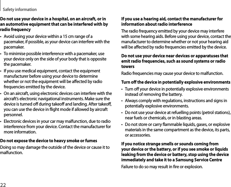 Safety information22Do not use your device in a hospital, on an aircraft, or in an automotive equipment that can be interfered with by radio frequency• Avoid using your device within a 15 cm range of a pacemaker, if possible, as your device can interfere with the pacemaker.• To minimise possible interference with a pacemaker, use your device only on the side of your body that is opposite the pacemaker.• If you use medical equipment, contact the equipment manufacturer before using your device to determine whether or not the equipment will be affected by radio frequencies emitted by the device.• On an aircraft, using electronic devices can interfere with the aircraft’s electronic navigational instruments. Make sure the device is turned off during takeoff and landing. After takeoff, you can use the device in flight mode if allowed by aircraft personnel.• Electronic devices in your car may malfunction, due to radio interference from your device. Contact the manufacturer for more information.Do not expose the device to heavy smoke or fumesDoing so may damage the outside of the device or cause it to malfunction.If you use a hearing aid, contact the manufacturer for information about radio interferenceThe radio frequency emitted by your device may interfere with some hearing aids. Before using your device, contact the manufacturer to determine whether or not your hearing aid will be affected by radio frequencies emitted by the device.Do not use your device near devices or apparatuses that emit radio frequencies, such as sound systems or radio towersRadio frequencies may cause your device to malfunction.Turn off the device in potentially explosive environments• Turn off your device in potentially explosive environments instead of removing the battery.• Always comply with regulations, instructions and signs in potentially explosive environments.• Do not use your device at refuelling points (petrol stations), near fuels or chemicals, or in blasting areas.• Do not store or carry flammable liquids, gases, or explosive materials in the same compartment as the device, its parts, or accessories.If you notice strange smells or sounds coming from your device or the battery, or if you see smoke or liquids leaking from the device or battery, stop using the device immediately and take it to a Samsung Service CentreFailure to do so may result in fire or explosion.