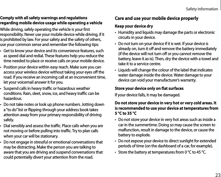 Safety information23Comply with all safety warnings and regulations regarding mobile device usage while operating a vehicleWhile driving, safely operating the vehicle is your first responsibility. Never use your mobile device while driving, if it is prohibited by law. For your safety and the safety of others, use your common sense and remember the following tips:• Get to know your device and its convenience features, such as speed dial and redial. These features help you reduce the time needed to place or receive calls on your mobile device.• Position your device within easy reach. Make sure you can access your wireless device without taking your eyes off the road. If you receive an incoming call at an inconvenient time, let your voicemail answer it for you.• Suspend calls in heavy traffic or hazardous weather conditions. Rain, sleet, snow, ice, and heavy traffic can be hazardous.• Do not take notes or look up phone numbers. Jotting down a “to do” list or flipping through your address book takes attention away from your primary responsibility of driving safely.• Dial sensibly and assess the traffic. Place calls when you are not moving or before pulling into traffic. Try to plan calls when your car will be stationary.• Do not engage in stressful or emotional conversations that may be distracting. Make the person you are talking to aware that you are driving and suspend conversations that could potentially divert your attention from the road.Care and use your mobile device properlyKeep your device dry• Humidity and liquids may damage the parts or electronic circuits in your device.• Do not turn on your device if it is wet. If your device is already on, turn it off and remove the battery immediately (if the device will not turn off or you cannot remove the battery, leave it as-is). Then, dry the device with a towel and take it to a service centre.• Liquids will change the colour of the label that indicates water damage inside the device. Water damage to your device can void your manufacturer’s warranty.Store your device only on flat surfacesIf your device falls, it may be damaged.Do not store your device in very hot or very cold areas. It is recommended to use your device at temperatures from 5°C to 35°C• Do not store your device in very hot areas such as inside a car in the summertime. Doing so may cause the screen to malfunction, result in damage to the device, or cause the battery to explode.• Do not expose your device to direct sunlight for extended periods of time (on the dashboard of a car, for example).• Store the battery at temperatures from 0°C to 45°C.