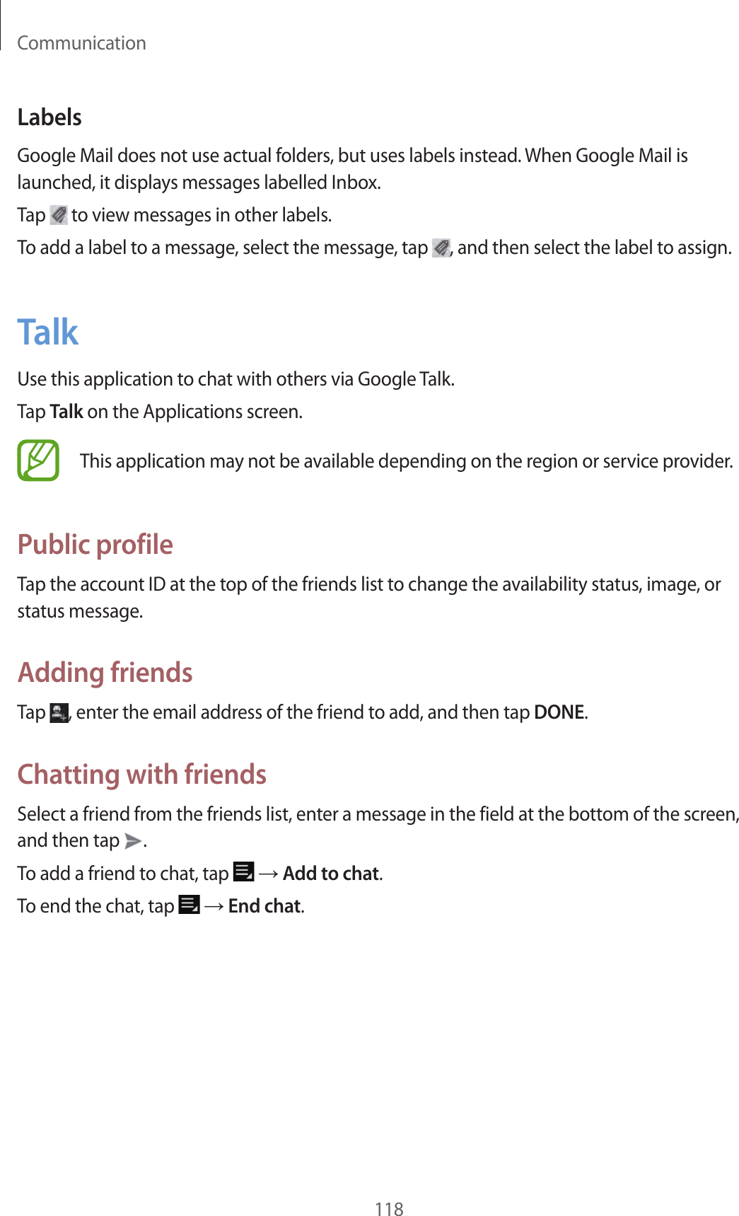 Communication118LabelsGoogle Mail does not use actual folders, but uses labels instead. When Google Mail is launched, it displays messages labelled Inbox.Tap to view messages in other labels.To add a label to a message, select the message, tap , and then select the label to assign.TalkUse this application to chat with others via Google Talk.Tap Talk on the Applications screen.This application may not be available depending on the region or service provider.Public profileTap the account ID at the top of the friends list to change the availability status, image, or status message.Adding friendsTap , enter the email address of the friend to add, and then tap DONE.Chatting with friendsSelect a friend from the friends list, enter a message in the field at the bottom of the screen, and then tap .To add a friend to chat, tap → Add to chat.To end the chat, tap → End chat.