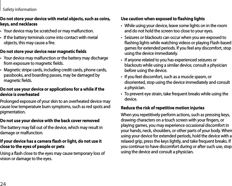 Safety information24Do not store your device with metal objects, such as coins, keys, and necklaces• Your device may be scratched or may malfunction.• If the battery terminals come into contact with metalobjects, this may cause a fire.Do not store your device near magnetic fields• Your device may malfunction or the battery may dischargefrom exposure to magnetic fields.• Magnetic stripe cards, including credit cards, phone cards,passbooks, and boarding passes, may be damaged by magnetic fields.Do not use your device or applications for a while if the device is overheatedProlonged exposure of your skin to an overheated device may cause low temperature burn symptoms, such as red spots and pigmentation.Do not use your device with the back cover removedThe battery may fall out of the device, which may result in damage or malfunction.If your device has a camera flash or light, do not use it close to the eyes of people or petsUsing a flash close to the eyes may cause temporary loss of vision or damage to the eyes.Use caution when exposed to flashing lights• While using your device, leave some lights on in the roomand do not hold the screen too close to your eyes.• Seizures or blackouts can occur when you are exposed toflashing lights while watching videos or playing Flash-based games for extended periods. If you feel any discomfort, stop using the device immediately.• If anyone related to you has experienced seizures orblackouts while using a similar device, consult a physician before using the device.• If you feel discomfort, such as a muscle spasm, ordisoriented, stop using the device immediately and consult a physician.• To prevent eye strain, take frequent breaks while using thedevice.Reduce the risk of repetitive motion injuriesWhen you repetitively perform actions, such as pressing keys, drawing characters on a touch screen with your fingers, or playing games, you may experience occasional discomfort in your hands, neck, shoulders, or other parts of your body. When using your device for extended periods, hold the device with a relaxed grip, press the keys lightly, and take frequent breaks. If you continue to have discomfort during or after such use, stop using the device and consult a physician.