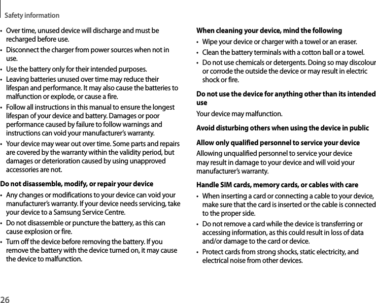 Safety information26• Over time, unused device will discharge and must be recharged before use.• Disconnect the charger from power sources when not in use.• Use the battery only for their intended purposes.• Leaving batteries unused over time may reduce their lifespan and performance. It may also cause the batteries to malfunction or explode, or cause a fire.• Follow all instructions in this manual to ensure the longest lifespan of your device and battery. Damages or poor performance caused by failure to follow warnings and instructions can void your manufacturer’s warranty.• Your device may wear out over time. Some parts and repairs are covered by the warranty within the validity period, but damages or deterioration caused by using unapproved accessories are not.Do not disassemble, modify, or repair your device• Any changes or modifications to your device can void your manufacturer’s warranty. If your device needs servicing, take your device to a Samsung Service Centre.• Do not disassemble or puncture the battery, as this can cause explosion or fire.• Turn off the device before removing the battery. If you remove the battery with the device turned on, it may cause the device to malfunction.When cleaning your device, mind the following• Wipe your device or charger with a towel or an eraser.• Clean the battery terminals with a cotton ball or a towel.• Do not use chemicals or detergents. Doing so may discolour or corrode the outside the device or may result in electric shock or fire.Do not use the device for anything other than its intended useYour device may malfunction.Avoid disturbing others when using the device in publicAllow only qualified personnel to service your deviceAllowing unqualified personnel to service your device may result in damage to your device and will void your manufacturer’s warranty.Handle SIM cards, memory cards, or cables with care• When inserting a card or connecting a cable to your device, make sure that the card is inserted or the cable is connected to the proper side.• Do not remove a card while the device is transferring or accessing information, as this could result in loss of data and/or damage to the card or device.• Protect cards from strong shocks, static electricity, and electrical noise from other devices.