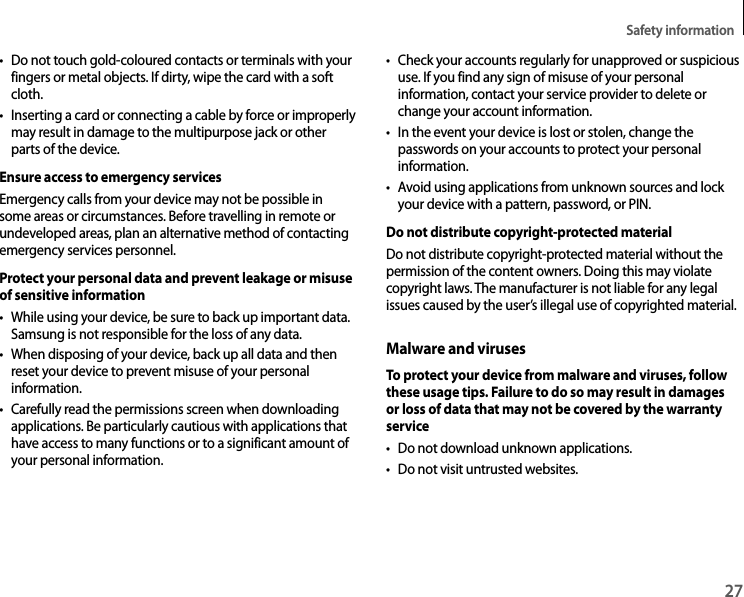Safety information27• Do not touch gold-coloured contacts or terminals with your fingers or metal objects. If dirty, wipe the card with a soft cloth.• Inserting a card or connecting a cable by force or improperly may result in damage to the multipurpose jack or other parts of the device.Ensure access to emergency servicesEmergency calls from your device may not be possible in some areas or circumstances. Before travelling in remote or undeveloped areas, plan an alternative method of contacting emergency services personnel.Protect your personal data and prevent leakage or misuse of sensitive information• While using your device, be sure to back up important data. Samsung is not responsible for the loss of any data.• When disposing of your device, back up all data and then reset your device to prevent misuse of your personal information.• Carefully read the permissions screen when downloading applications. Be particularly cautious with applications that have access to many functions or to a significant amount of your personal information.• Check your accounts regularly for unapproved or suspicious use. If you find any sign of misuse of your personal information, contact your service provider to delete or change your account information.• In the event your device is lost or stolen, change the passwords on your accounts to protect your personal information.• Avoid using applications from unknown sources and lock your device with a pattern, password, or PIN.Do not distribute copyright-protected materialDo not distribute copyright-protected material without the permission of the content owners. Doing this may violate copyright laws. The manufacturer is not liable for any legal issues caused by the user’s illegal use of copyrighted material.Malware and virusesTo protect your device from malware and viruses, follow these usage tips. Failure to do so may result in damages or loss of data that may not be covered by the warranty service• Do not download unknown applications.• Do not visit untrusted websites.