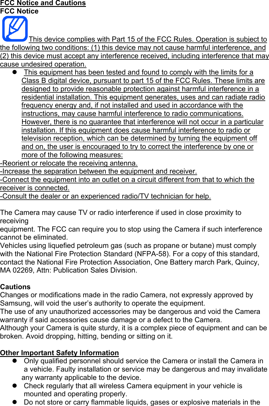 FCC Notice and Cautions FCC Notice This device complies with Part 15 of the FCC Rules. Operation is subject to the following two conditions: (1) this device may not cause harmful interference, and (2) this device must accept any interference received, including interference that may cause undesired operation. This equipment has been tested and found to comply with the limits for a Class B digital device, pursuant to part 15 of the FCC Rules. These limits are designed to provide reasonable protection against harmful interference in a residential installation. This equipment generates, uses and can radiate radio frequency energy and, if not installed and used in accordance with the instructions, may cause harmful interference to radio communications. However, there is no guarantee that interference will not occur in a particular installation. If this equipment does cause harmful interference to radio or television reception, which can be determined by turning the equipment off and on, the user is encouraged to try to correct the interference by one or more of the following measures: -Reorient or relocate the receiving antenna. -Increase the separation between the equipment and receiver. -Connect the equipment into an outlet on a circuit different from that to which the receiver is connected. -Consult the dealer or an experienced radio/TV technician for help. The Camera may cause TV or radio interference if used in close proximity to receiving equipment. The FCC can require you to stop using the Camera if such interference cannot be eliminated. Vehicles using liquefied petroleum gas (such as propane or butane) must comply with the National Fire Protection Standard (NFPA-58). For a copy of this standard, contact the National Fire Protection Association, One Battery march Park, Quincy, MA 02269, Attn: Publication Sales Division. Cautions Changes or modifications made in the radio Camera, not expressly approved by Samsung, will void the user’s authority to operate the equipment. The use of any unauthorized accessories may be dangerous and void the Camera warranty if said accessories cause damage or a defect to the Camera. Although your Camera is quite sturdy, it is a complex piece of equipment and can be broken. Avoid dropping, hitting, bending or sitting on it. Other Important Safety Information Only qualified personnel should service the Camera or install the Camera in a vehicle. Faulty installation or service may be dangerous and may invalidate any warranty applicable to the device. Check regularly that all wireless Camera equipment in your vehicle is mounted and operating properly. Do not store or carry flammable liquids, gases or explosive materials in the
