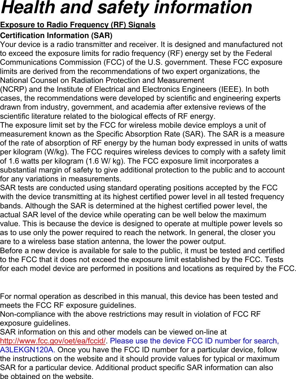Health and safety information Exposure to Radio Frequency (RF) Signals Certification Information (SAR) Your device is a radio transmitter and receiver. It is designed and manufactured not to exceed the exposure limits for radio frequency (RF) energy set by the Federal Communications Commission (FCC) of the U.S. government. These FCC exposure limits are derived from the recommendations of two expert organizations, the National Counsel on Radiation Protection and Measurement (NCRP) and the Institute of Electrical and Electronics Engineers (IEEE). In both cases, the recommendations were developed by scientific and engineering experts drawn from industry, government, and academia after extensive reviews of the scientific literature related to the biological effects of RF energy. The exposure limit set by the FCC for wireless mobile device employs a unit of measurement known as the Specific Absorption Rate (SAR). The SAR is a measure of the rate of absorption of RF energy by the human body expressed in units of watts per kilogram (W/kg). The FCC requires wireless devices to comply with a safety limit of 1.6 watts per kilogram (1.6 W/ kg). The FCC exposure limit incorporates a substantial margin of safety to give additional protection to the public and to account for any variations in measurements. SAR tests are conducted using standard operating positions accepted by the FCC with the device transmitting at its highest certified power level in all tested frequency bands. Although the SAR is determined at the highest certified power level, the actual SAR level of the device while operating can be well below the maximum value. This is because the device is designed to operate at multiple power levels so as to use only the power required to reach the network. In general, the closer you are to a wireless base station antenna, the lower the power output. Before a new device is available for sale to the public, it must be tested and certified to the FCC that it does not exceed the exposure limit established by the FCC. Tests for each model device are performed in positions and locations as required by the FCC. For normal operation as described in this manual, this device has been tested and meets the FCC RF exposure guidelines. Non-compliance with the above restrictions may result in violation of FCC RF exposure guidelines. SAR information on this and other models can be viewed on-line at http://www.fcc.gov/oet/ea/fccid/. Please use the device FCC ID number for search, A3LEKGN120A. Once you have the FCC ID number for a particular device, follow the instructions on the website and it should provide values for typical or maximum SAR for a particular device. Additional product specific SAR information can also be obtained on the website.