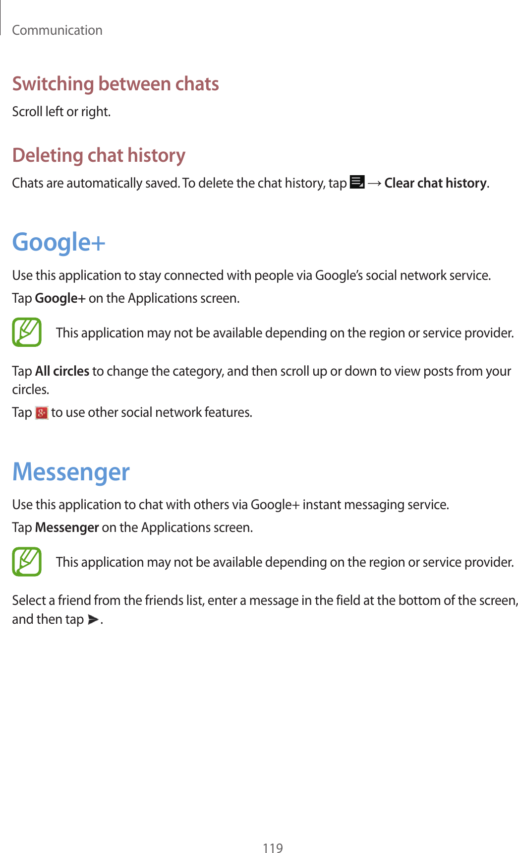 Communication119Switching between chatsScroll left or right.Deleting chat historyChats are automatically saved. To delete the chat history, tap → Clear chat history.Google+Use this application to stay connected with people via Google’s social network service.Tap Google+ on the Applications screen.This application may not be available depending on the region or service provider.Tap All circles to change the category, and then scroll up or down to view posts from your circles.Tap to use other social network features.MessengerUse this application to chat with others via Google+ instant messaging service.Tap Messenger on the Applications screen.This application may not be available depending on the region or service provider.Select a friend from the friends list, enter a message in the field at the bottom of the screen, and then tap .
