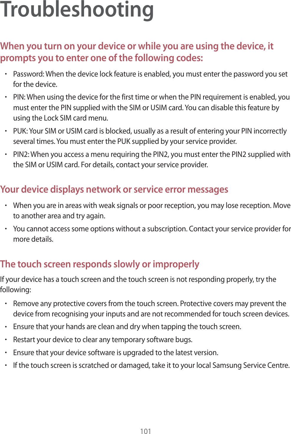 101TroubleshootingWhen you turn on your device or while you are using the device, it prompts you to enter one of the following codes:rPassword: When the device lock feature is enabled, you must enter the password you set for the device.rPIN: When using the device for the first time or when the PIN requirement is enabled, you must enter the PIN supplied with the SIM or USIM card. You can disable this feature by using the Lock SIM card menu.rPUK: Your SIM or USIM card is blocked, usually as a result of entering your PIN incorrectly several times. You must enter the PUK supplied by your service provider.rPIN2: When you access a menu requiring the PIN2, you must enter the PIN2 supplied with the SIM or USIM card. For details, contact your service provider.Your device displays network or service error messagesrWhen you are in areas with weak signals or poor reception, you may lose reception. Move to another area and try again.rYou cannot access some options without a subscription. Contact your service provider for more details.The touch screen responds slowly or improperlyIf your device has a touch screen and the touch screen is not responding properly, try the following:rRemove any protective covers from the touch screen. Protective covers may prevent the device from recognising your inputs and are not recommended for touch screen devices.rEnsure that your hands are clean and dry when tapping the touch screen.rRestart your device to clear any temporary software bugs.rEnsure that your device software is upgraded to the latest version.rIf the touch screen is scratched or damaged, take it to your local Samsung Service Centre.