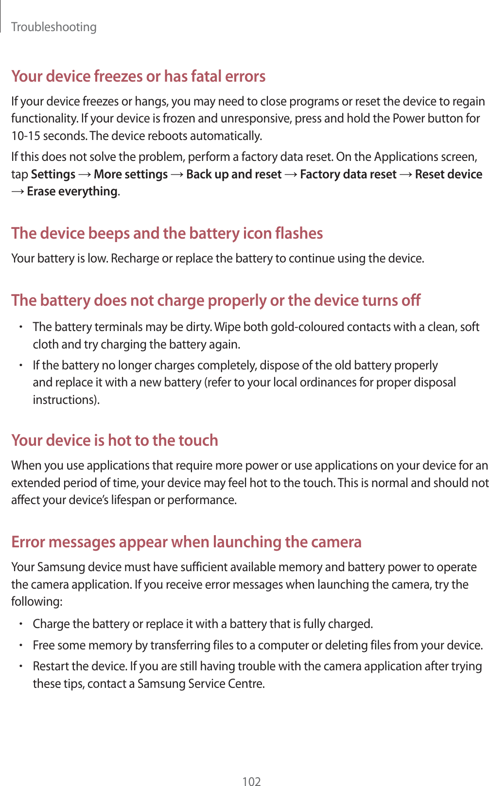 Troubleshooting102Your device freezes or has fatal errorsIf your device freezes or hangs, you may need to close programs or reset the device to regain functionality. If your device is frozen and unresponsive, press and hold the Power button for 10-15 seconds. The device reboots automatically.If this does not solve the problem, perform a factory data reset. On the Applications screen, tap Settings ĺ More settings ĺ Back up and reset ĺ Factory data reset ĺ Reset device ĺ Erase everything.The device beeps and the battery icon flashesYour battery is low. Recharge or replace the battery to continue using the device.The battery does not charge properly or the device turns offrThe battery terminals may be dirty. Wipe both gold-coloured contacts with a clean, soft cloth and try charging the battery again.rIf the battery no longer charges completely, dispose of the old battery properly and replace it with a new battery (refer to your local ordinances for proper disposal instructions).Your device is hot to the touchWhen you use applications that require more power or use applications on your device for an extended period of time, your device may feel hot to the touch. This is normal and should not affect your device’s lifespan or performance.Error messages appear when launching the cameraYour Samsung device must have sufficient available memory and battery power to operate the camera application. If you receive error messages when launching the camera, try the following:rCharge the battery or replace it with a battery that is fully charged.rFree some memory by transferring files to a computer or deleting files from your device.rRestart the device. If you are still having trouble with the camera application after trying these tips, contact a Samsung Service Centre.