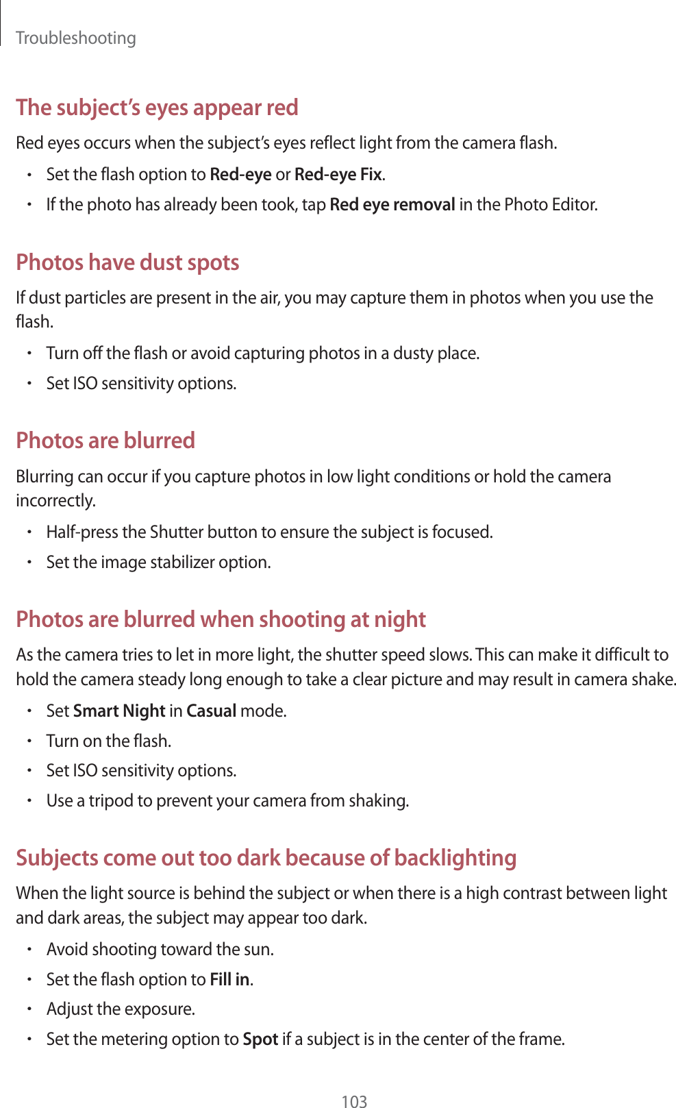 Troubleshooting103The subject’s eyes appear redRed eyes occurs when the subject’s eyes reflect light from the camera flash.rSet the flash option to Red-eye or Red-eye Fix.rIf the photo has already been took, tap Red eye removal in the Photo Editor.Photos have dust spotsIf dust particles are present in the air, you may capture them in photos when you use the flash.rTurn off the flash or avoid capturing photos in a dusty place.rSet ISO sensitivity options.Photos are blurredBlurring can occur if you capture photos in low light conditions or hold the camera incorrectly.rHalf-press the Shutter button to ensure the subject is focused.rSet the image stabilizer option.Photos are blurred when shooting at nightAs the camera tries to let in more light, the shutter speed slows. This can make it difficult to hold the camera steady long enough to take a clear picture and may result in camera shake.rSet Smart Night in Casual mode.rTurn on the flash.rSet ISO sensitivity options.rUse a tripod to prevent your camera from shaking.Subjects come out too dark because of backlightingWhen the light source is behind the subject or when there is a high contrast between light and dark areas, the subject may appear too dark.rAvoid shooting toward the sun.rSet the flash option to Fill in.rAdjust the exposure.rSet the metering option to Spot if a subject is in the center of the frame.