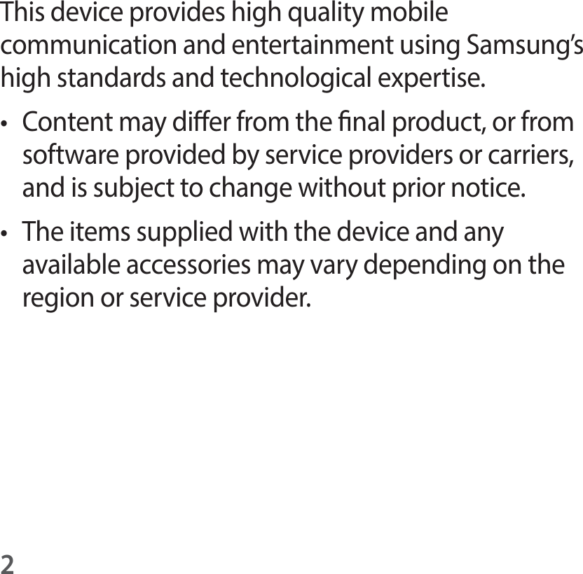 2This device provides high quality mobile communication and entertainment using Samsung’s high standards and technological expertise.t Content may dier from the nal product, or from software provided by service providers or carriers, and is subject to change without prior notice.t The items supplied with the device and any available accessories may vary depending on the region or service provider.