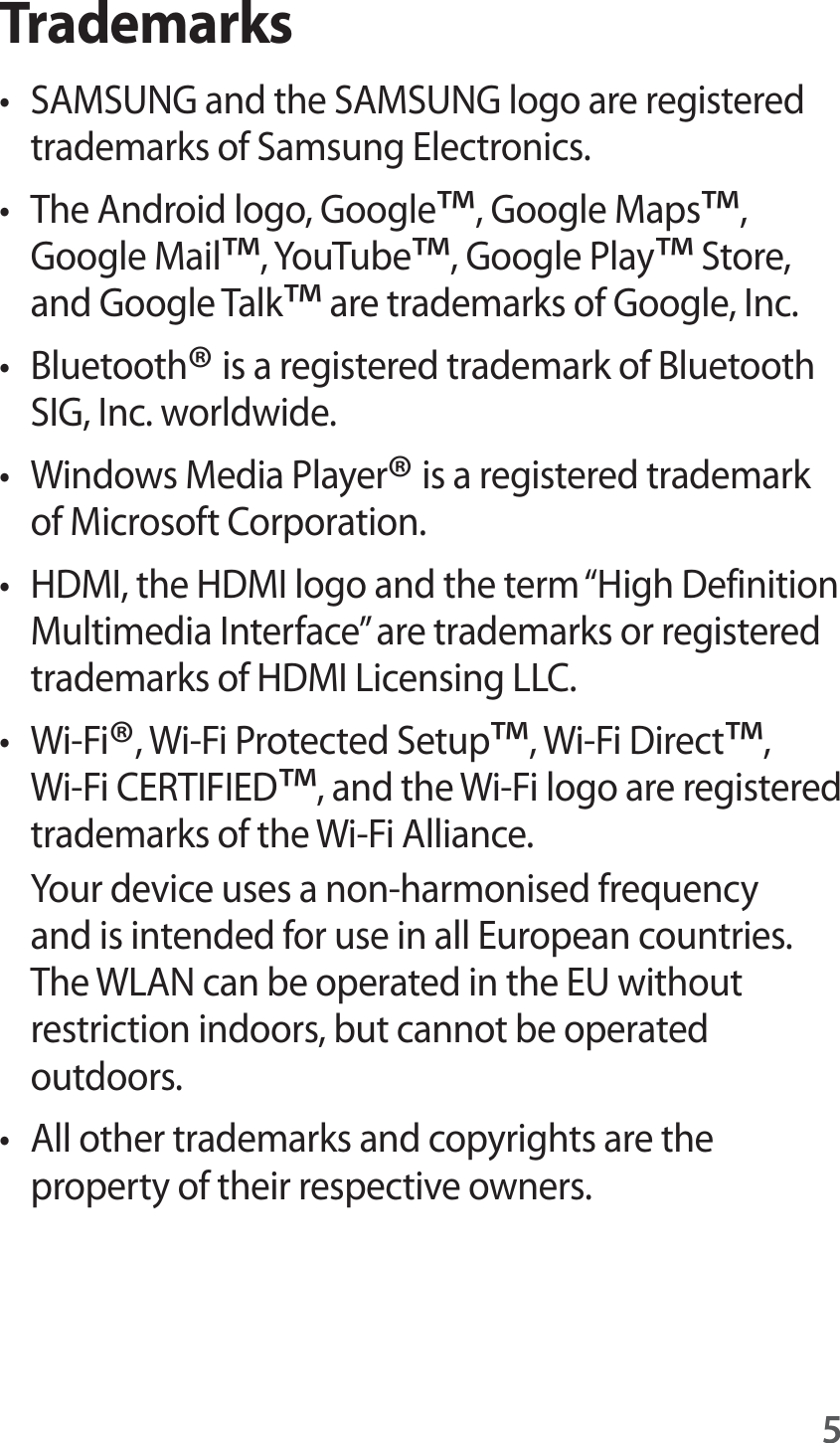 5Trademarkst SAMSUNG and the SAMSUNG logo are registered trademarks of Samsung Electronics.t The Android logo, Google™, Google Maps™, Google Mail™, YouTube™, Google Play™ Store, and Google Talk™ are trademarks of Google, Inc.t Bluetooth® is a registered trademark of Bluetooth SIG, Inc. worldwide.t Windows Media Player® is a registered trademark of Microsoft Corporation.t HDMI, the HDMI logo and the term “High Definition Multimedia Interface” are trademarks or registered trademarks of HDMI Licensing LLC.t Wi-Fi®, Wi-Fi Protected Setup™, Wi-Fi Direct™, Wi-Fi CERTIFIED™, and the Wi-Fi logo are registered trademarks of the Wi-Fi Alliance.Your device uses a non-harmonised frequency and is intended for use in all European countries. The WLAN can be operated in the EU without restriction indoors, but cannot be operated outdoors.t All other trademarks and copyrights are the property of their respective owners.