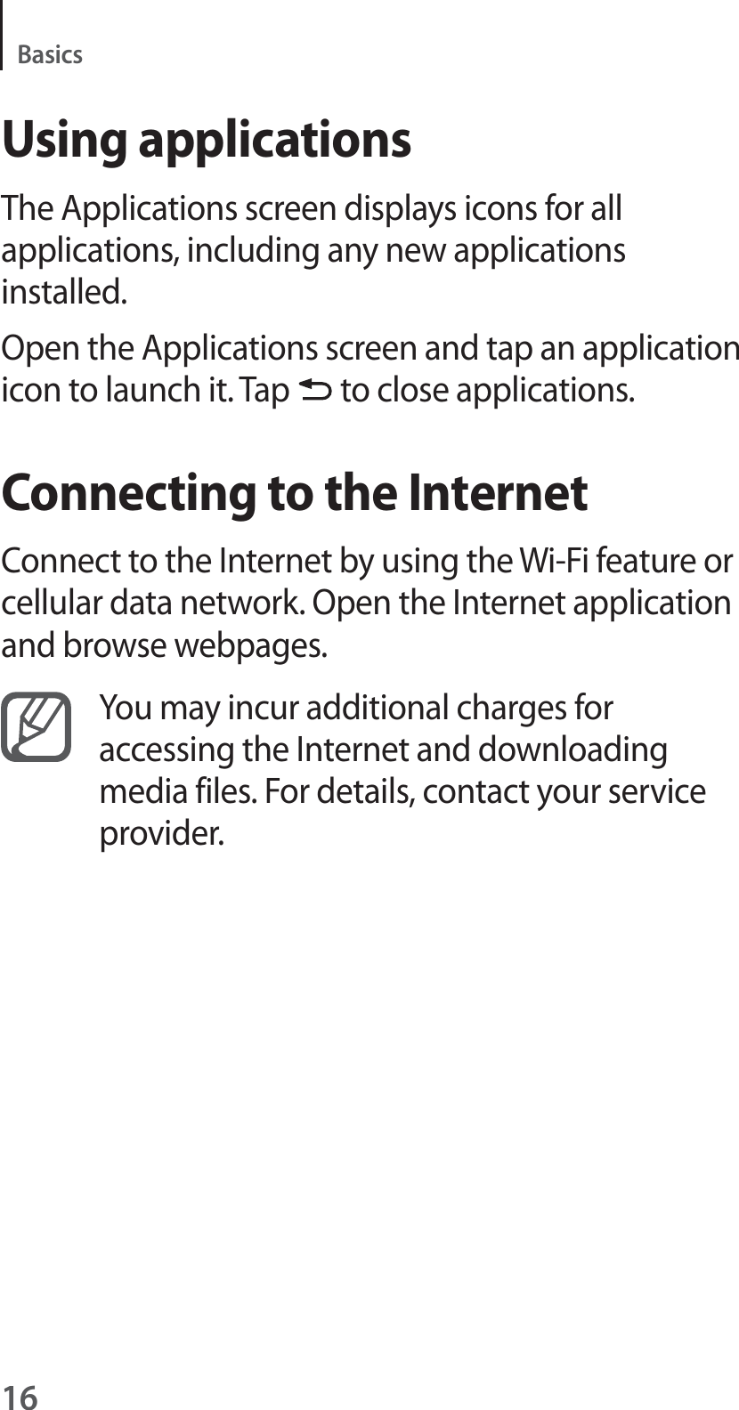 16BasicsUsing applicationsThe Applications screen displays icons for all applications, including any new applications installed.Open the Applications screen and tap an application icon to launch it. Tap to close applications.Connecting to the InternetConnect to the Internet by using the Wi-Fi feature or cellular data network. Open the Internet application and browse webpages.You may incur additional charges for accessing the Internet and downloading media files. For details, contact your service provider.