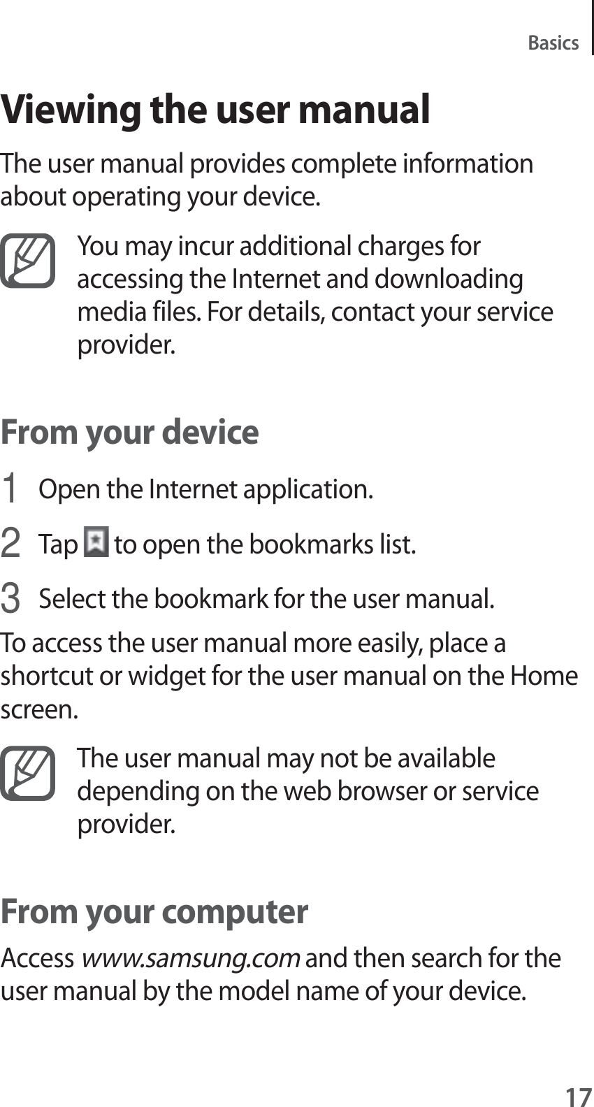 17BasicsViewing the user manualThe user manual provides complete information about operating your device.You may incur additional charges for accessing the Internet and downloading media files. For details, contact your service provider.From your device1Open the Internet application.2Tap to open the bookmarks list.3Select the bookmark for the user manual.To access the user manual more easily, place a shortcut or widget for the user manual on the Home screen.The user manual may not be available depending on the web browser or service provider.From your computerAccess www.samsung.com and then search for the user manual by the model name of your device.