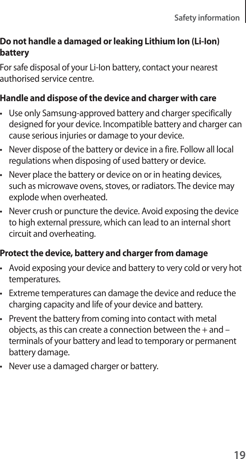 19Safety informationDo not handle a damaged or leaking Lithium Ion (Li-Ion) batteryFor safe disposal of your Li-Ion battery, contact your nearest authorised service centre.Handle and dispose of the device and charger with caret Use only Samsung-approved battery and charger specifically designed for your device. Incompatible battery and charger can cause serious injuries or damage to your device.t Never dispose of the battery or device in a fire. Follow all local regulations when disposing of used battery or device.t Never place the battery or device on or in heating devices, such as microwave ovens, stoves, or radiators. The device may explode when overheated.t Never crush or puncture the device. Avoid exposing the device to high external pressure, which can lead to an internal short circuit and overheating.Protect the device, battery and charger from damaget Avoid exposing your device and battery to very cold or very hot temperatures.t Extreme temperatures can damage the device and reduce the charging capacity and life of your device and battery.t Prevent the battery from coming into contact with metal objects, as this can create a connection between the + and – terminals of your battery and lead to temporary or permanent battery damage.t Never use a damaged charger or battery.