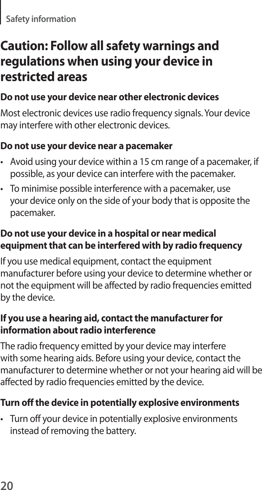 20Safety informationCaution: Follow all safety warnings and regulations when using your device in restricted areasDo not use your device near other electronic devicesMost electronic devices use radio frequency signals. Your device may interfere with other electronic devices.Do not use your device near a pacemakert Avoid using your device within a 15 cm range of a pacemaker, if possible, as your device can interfere with the pacemaker.t To minimise possible interference with a pacemaker, use your device only on the side of your body that is opposite the pacemaker.Do not use your device in a hospital or near medical equipment that can be interfered with by radio frequencyIf you use medical equipment, contact the equipment manufacturer before using your device to determine whether or not the equipment will be affected by radio frequencies emitted by the device.If you use a hearing aid, contact the manufacturer for information about radio interferenceThe radio frequency emitted by your device may interfere with some hearing aids. Before using your device, contact the manufacturer to determine whether or not your hearing aid will be affected by radio frequencies emitted by the device.Turn off the device in potentially explosive environmentst Turn off your device in potentially explosive environments instead of removing the battery.