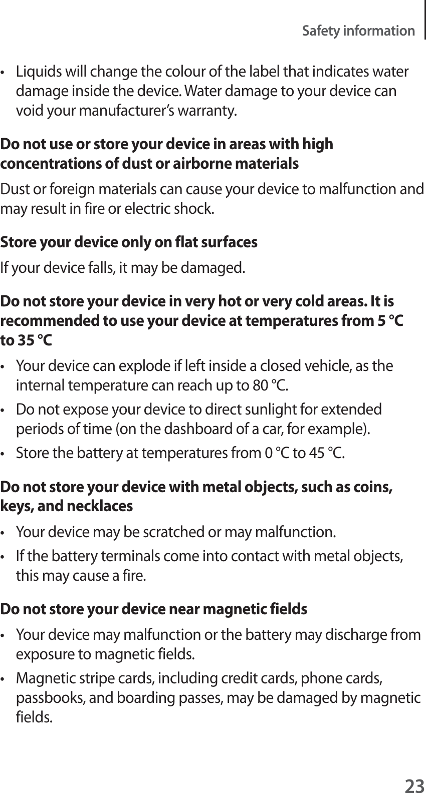 23Safety informationt Liquids will change the colour of the label that indicates water damage inside the device. Water damage to your device can void your manufacturer’s warranty.Do not use or store your device in areas with high concentrations of dust or airborne materialsDust or foreign materials can cause your device to malfunction and may result in fire or electric shock.Store your device only on flat surfacesIf your device falls, it may be damaged.Do not store your device in very hot or very cold areas. It is recommended to use your device at temperatures from 5 °C to 35 °Ct Your device can explode if left inside a closed vehicle, as the internal temperature can reach up to 80 °C.t Do not expose your device to direct sunlight for extended periods of time (on the dashboard of a car, for example).t Store the battery at temperatures from 0 °C to 45 °C.Do not store your device with metal objects, such as coins, keys, and necklacest Your device may be scratched or may malfunction.t If the battery terminals come into contact with metal objects, this may cause a fire.Do not store your device near magnetic fieldst Your device may malfunction or the battery may discharge from exposure to magnetic fields.t Magnetic stripe cards, including credit cards, phone cards, passbooks, and boarding passes, may be damaged by magnetic fields.