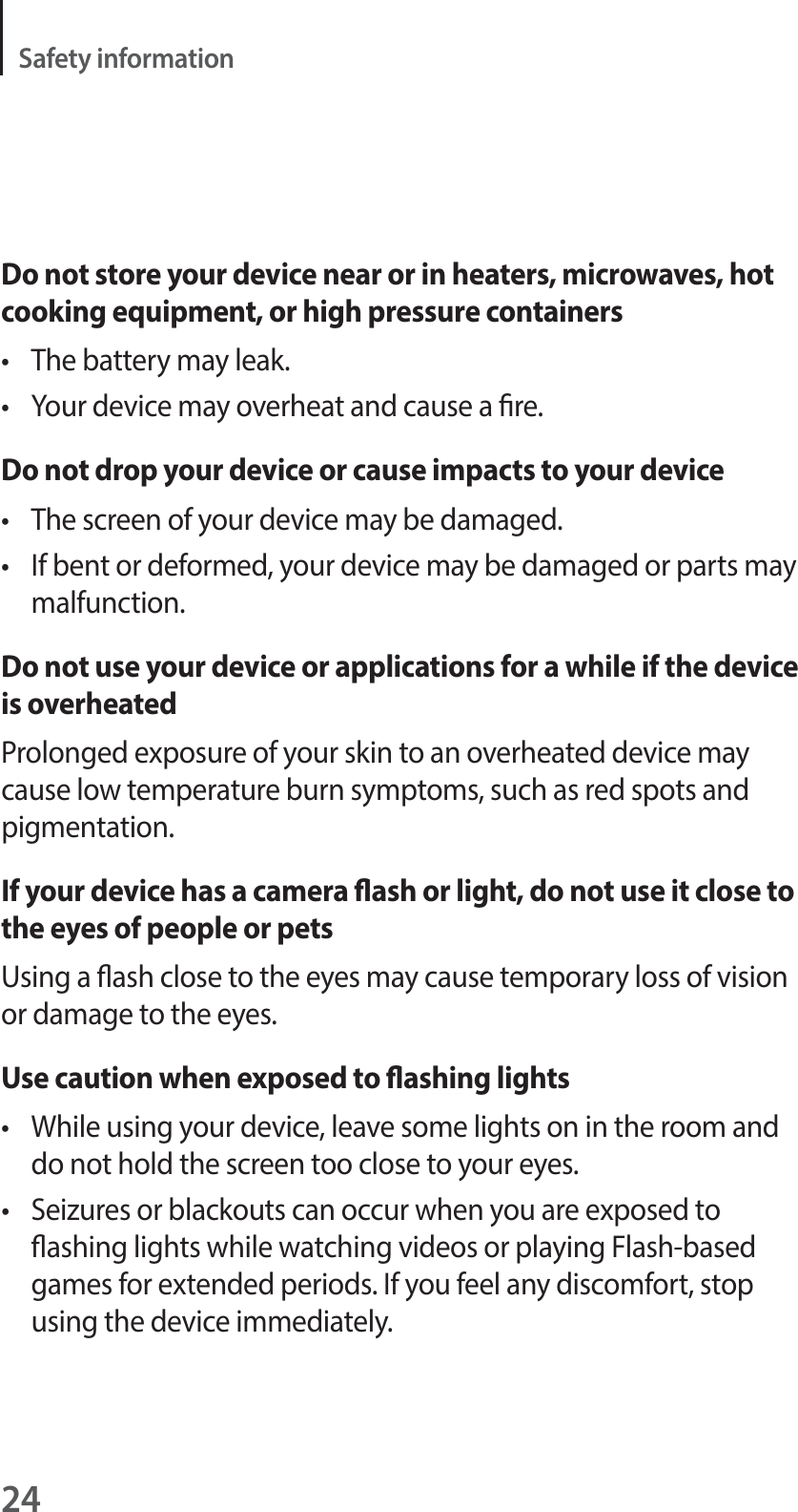 24Safety informationDo not store your device near or in heaters, microwaves, hot cooking equipment, or high pressure containerst The battery may leak.t Your device may overheat and cause a re.Do not drop your device or cause impacts to your devicet The screen of your device may be damaged.t If bent or deformed, your device may be damaged or parts may malfunction.Do not use your device or applications for a while if the device is overheatedProlonged exposure of your skin to an overheated device may cause low temperature burn symptoms, such as red spots and pigmentation.If your device has a camera ash or light, do not use it close to the eyes of people or petsUsing a ash close to the eyes may cause temporary loss of vision or damage to the eyes.Use caution when exposed to ashing lightst While using your device, leave some lights on in the room and do not hold the screen too close to your eyes.t Seizures or blackouts can occur when you are exposed to ashing lights while watching videos or playing Flash-based games for extended periods. If you feel any discomfort, stop using the device immediately.