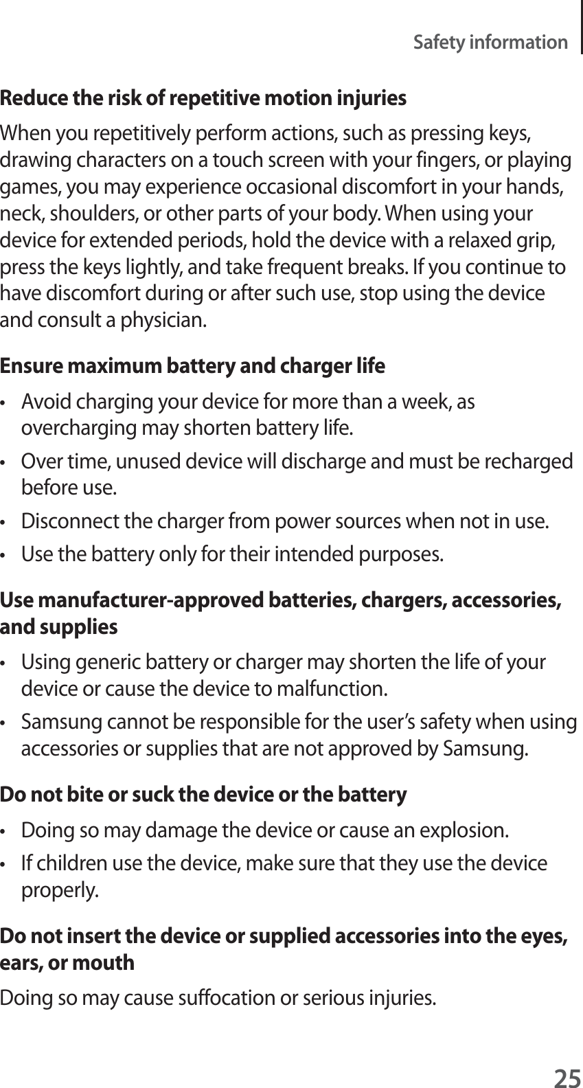 25Safety informationReduce the risk of repetitive motion injuriesWhen you repetitively perform actions, such as pressing keys, drawing characters on a touch screen with your fingers, or playing games, you may experience occasional discomfort in your hands, neck, shoulders, or other parts of your body. When using your device for extended periods, hold the device with a relaxed grip, press the keys lightly, and take frequent breaks. If you continue to have discomfort during or after such use, stop using the device and consult a physician.Ensure maximum battery and charger lifet Avoid charging your device for more than a week, as overcharging may shorten battery life.t Over time, unused device will discharge and must be recharged before use.t Disconnect the charger from power sources when not in use.t Use the battery only for their intended purposes.Use manufacturer-approved batteries, chargers, accessories, and suppliest Using generic battery or charger may shorten the life of your device or cause the device to malfunction.t Samsung cannot be responsible for the user’s safety when using accessories or supplies that are not approved by Samsung.Do not bite or suck the device or the batteryt Doing so may damage the device or cause an explosion.t If children use the device, make sure that they use the device properly.Do not insert the device or supplied accessories into the eyes, ears, or mouthDoing so may cause suffocation or serious injuries.