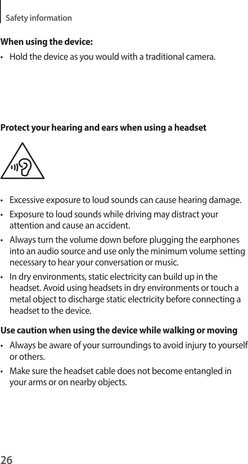 26Safety informationWhen using the device:t Hold the device as you would with a traditional camera.Protect your hearing and ears when using a headsett Excessive exposure to loud sounds can cause hearing damage.t Exposure to loud sounds while driving may distract your attention and cause an accident.t Always turn the volume down before plugging the earphones into an audio source and use only the minimum volume setting necessary to hear your conversation or music.t In dry environments, static electricity can build up in the headset. Avoid using headsets in dry environments or touch a metal object to discharge static electricity before connecting a headset to the device.Use caution when using the device while walking or movingt Always be aware of your surroundings to avoid injury to yourself or others.t Make sure the headset cable does not become entangled in your arms or on nearby objects.