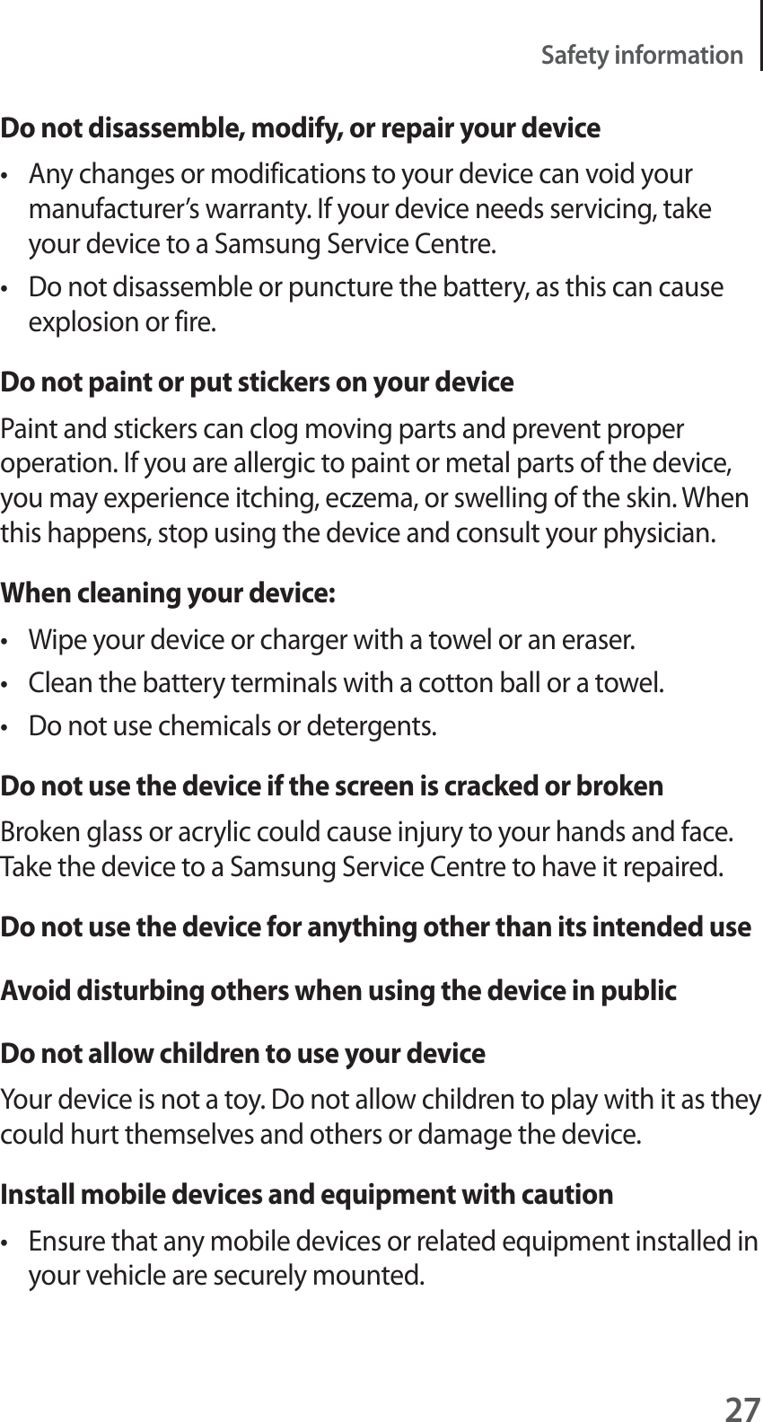 27Safety informationDo not disassemble, modify, or repair your devicet Any changes or modifications to your device can void your manufacturer’s warranty. If your device needs servicing, take your device to a Samsung Service Centre.t Do not disassemble or puncture the battery, as this can cause explosion or fire.Do not paint or put stickers on your devicePaint and stickers can clog moving parts and prevent proper operation. If you are allergic to paint or metal parts of the device, you may experience itching, eczema, or swelling of the skin. When this happens, stop using the device and consult your physician.When cleaning your device:t Wipe your device or charger with a towel or an eraser.t Clean the battery terminals with a cotton ball or a towel.t Do not use chemicals or detergents.Do not use the device if the screen is cracked or brokenBroken glass or acrylic could cause injury to your hands and face. Take the device to a Samsung Service Centre to have it repaired.Do not use the device for anything other than its intended useAvoid disturbing others when using the device in publicDo not allow children to use your deviceYour device is not a toy. Do not allow children to play with it as they could hurt themselves and others or damage the device.Install mobile devices and equipment with cautiont Ensure that any mobile devices or related equipment installed in your vehicle are securely mounted.